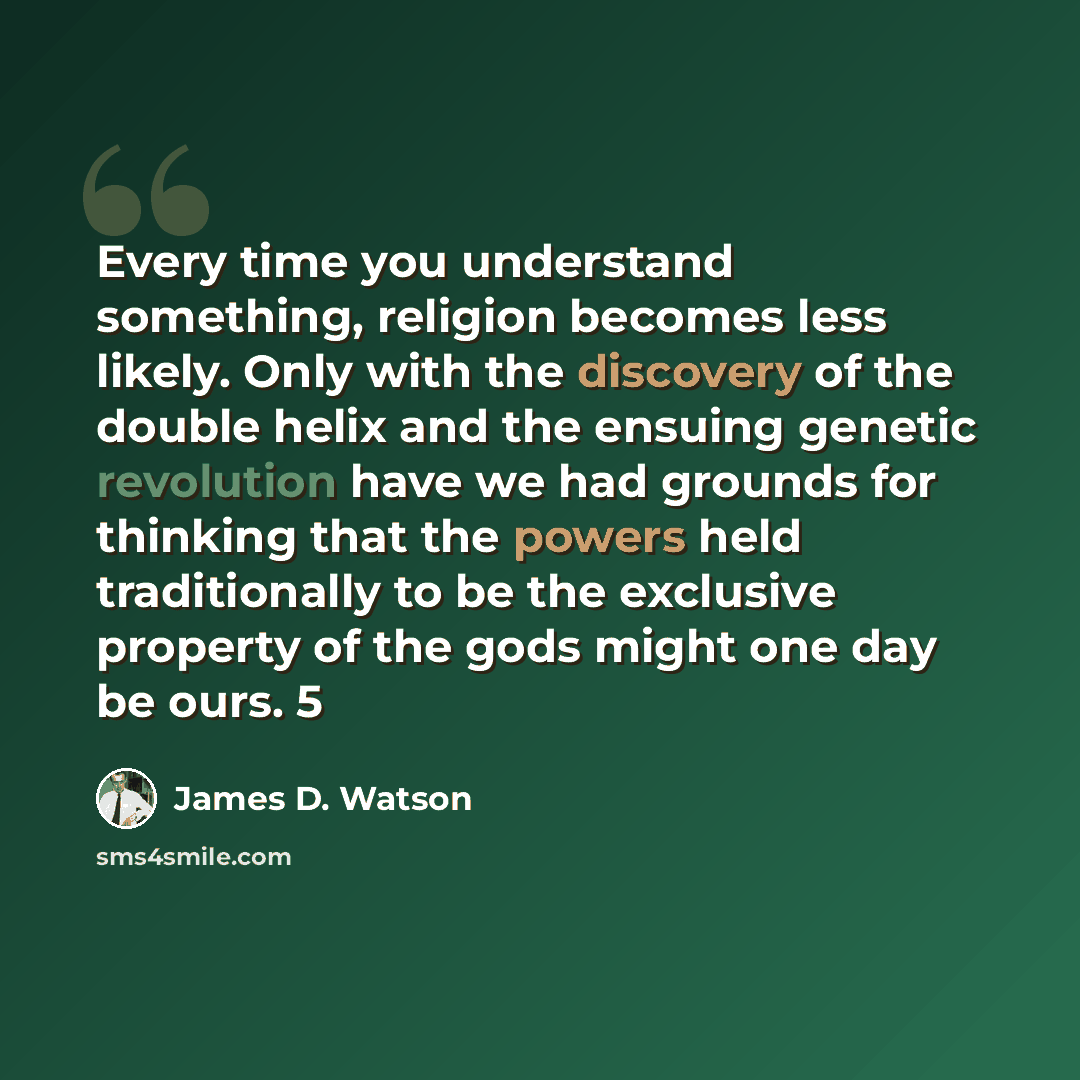 “Every time you understand something, religion becomes less likely. Only with the discovery of the double helix and the ensuing genetic revolution have we had grounds for thinking that the powers held traditionally to be the exclusive property of the gods might one day be ours. 5” quote by James D. Watson