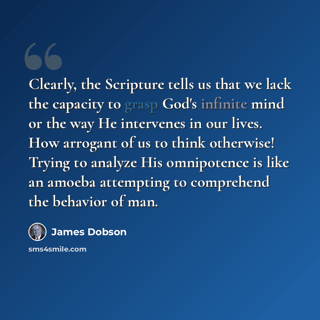 “Clearly, the Scripture tells us that we lack the capacity to grasp God's infinite mind or the way He intervenes in our lives. How arrogant of us to think otherwise! Trying to analyze His omnipotence is like an amoeba attempting to comprehend the behavior of man.” quote by James Dobson
