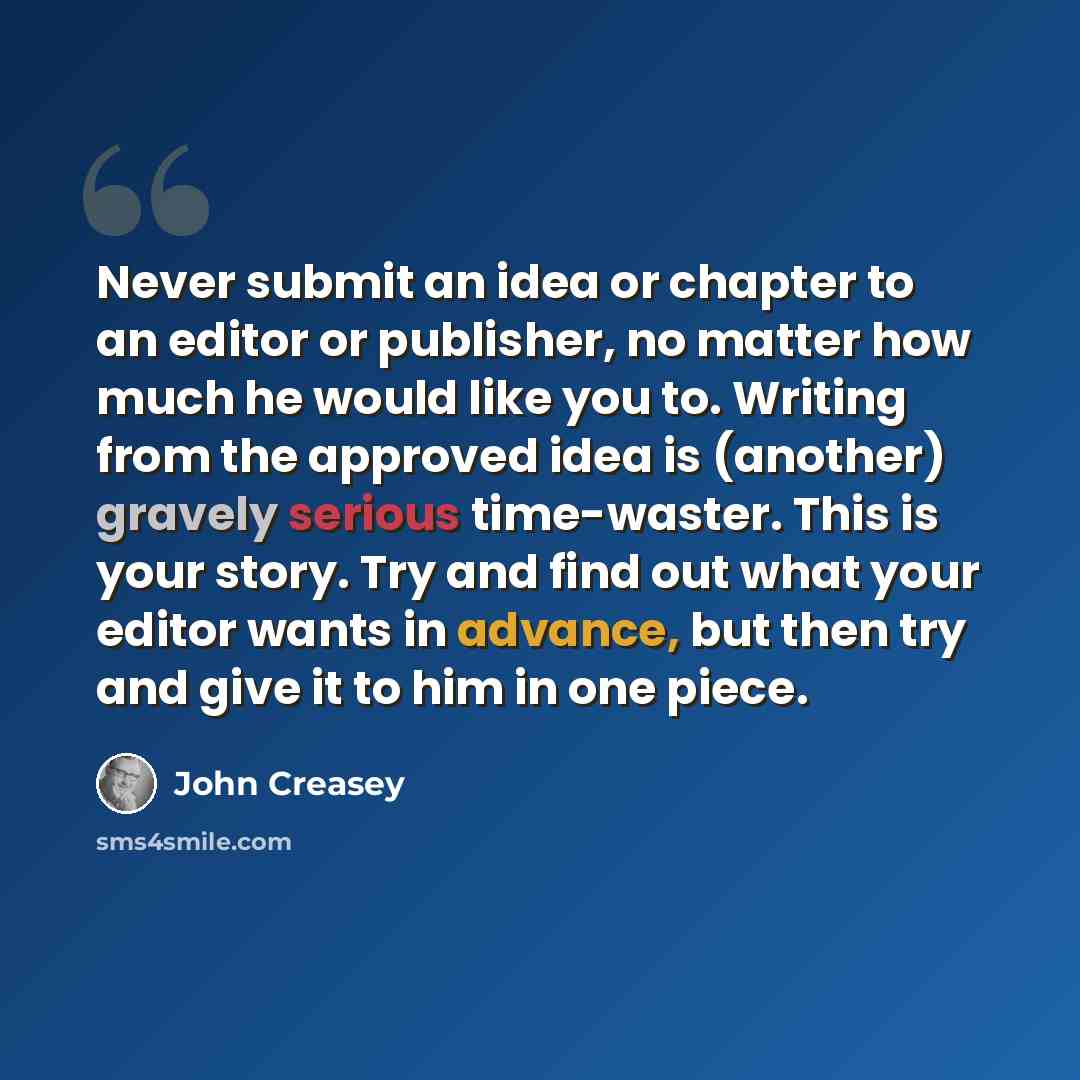 “Never submit an idea or chapter to an editor or publisher, no matter how much he would like you to. Writing from the approved idea is (another) gravely serious time-waster. This is your story. Try and find out what your editor wants in advance, but then try and give it to him in one piece.” quote by John Creasey