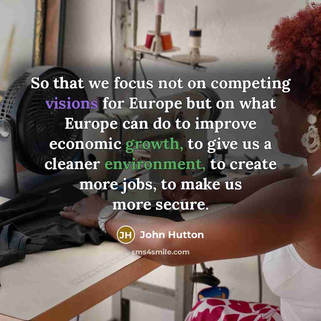 “So that we focus not on competing visions for Europe but on what Europe can do to improve economic growth, to give us a cleaner environment, to create more jobs, to make us more secure.” quote by John Hutton