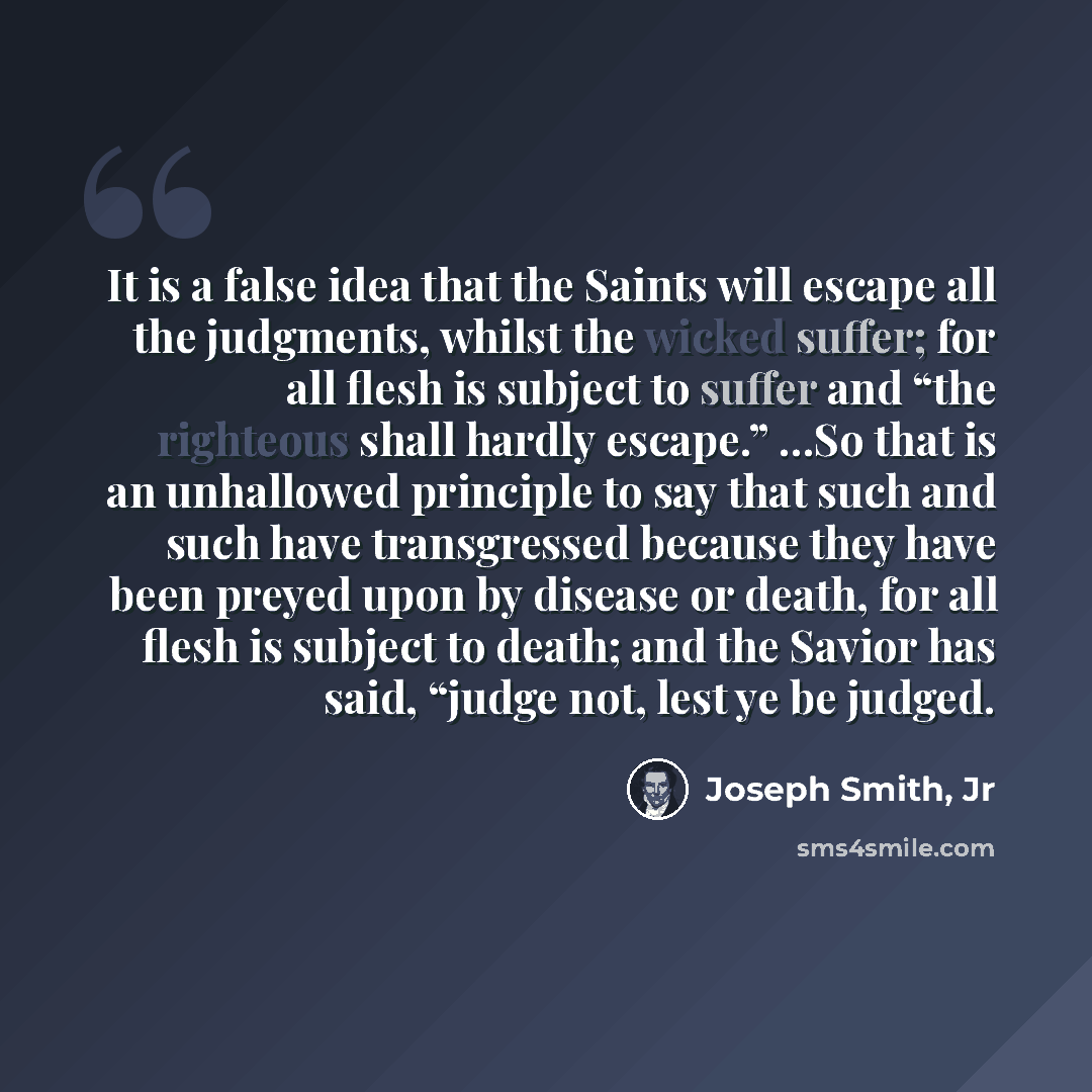 “It is a false idea that the Saints will escape all the judgments, whilst the wicked suffer; for all flesh is subject to suffer and “the righteous shall hardly escape.” …So that is an unhallowed principle to say that such and such have transgressed because they have been preyed upon by disease or…” quote by Joseph Smith, Jr