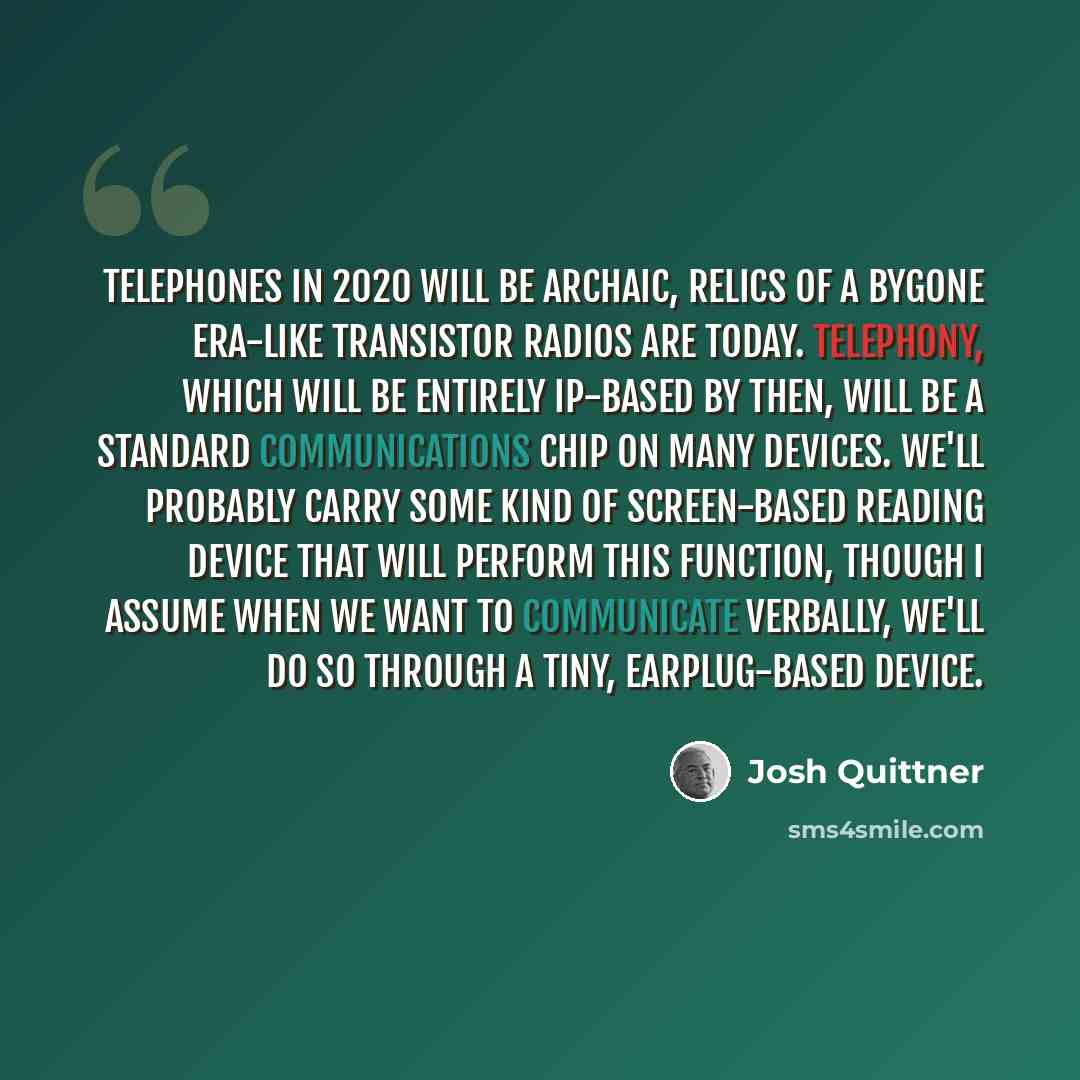 “Telephones in 2020 will be archaic, relics of a bygone era-like transistor radios are today. Telephony, which will be entirely IP-based by then, will be a standard communications chip on many devices. We'll probably carry some kind of screen-based reading device that will perform this function…” quote by Josh Quittner