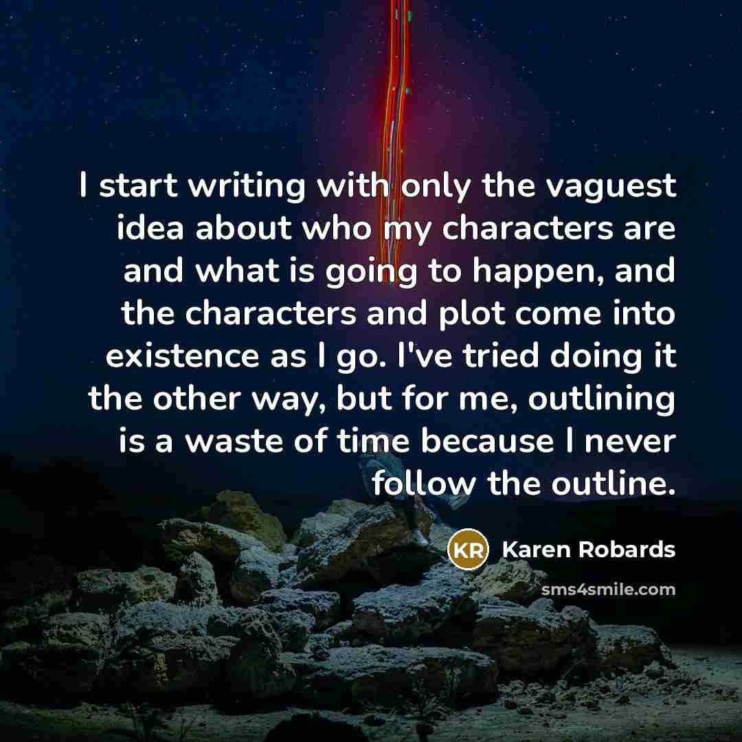 “I start writing with only the vaguest idea about who my characters are and what is going to happen, and the characters and plot come into existence as I go. I've tried doing it the other way, but for me, outlining is a waste of time because I never follow the outline.” quote by Karen Robards