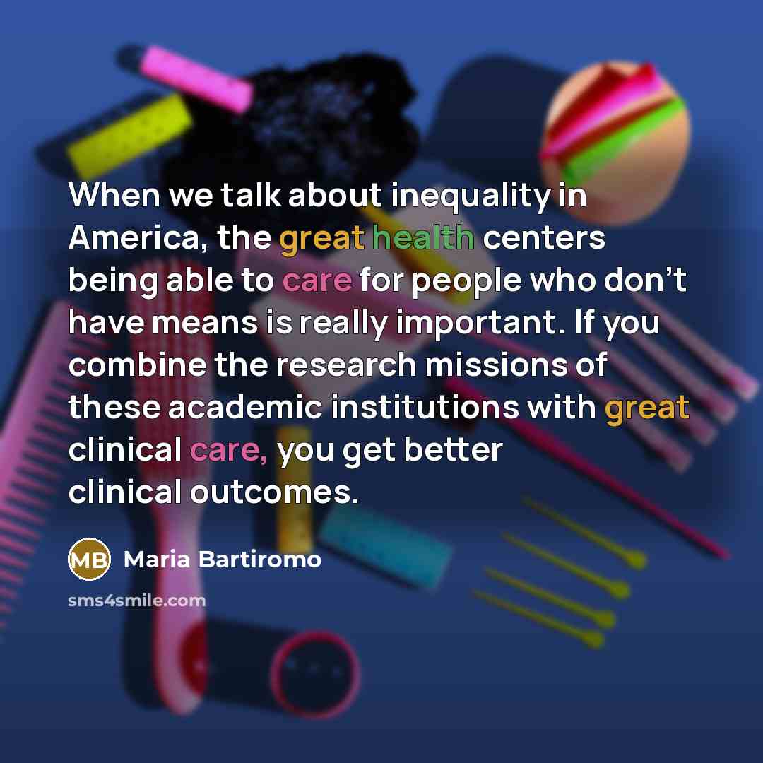 “When we talk about inequality in America, the great health centers being able to care for people who don't have means is really important. If you combine the research missions of these academic institutions with great clinical care, you get better clinical outcomes.” quote by Maria Bartiromo