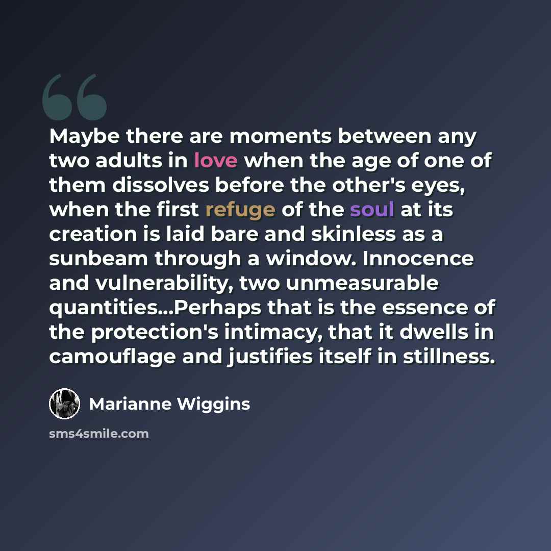 “Maybe there are moments between any two adults in love when the age of one of them dissolves before the other's eyes, when the first refuge of the soul at its creation is laid bare and skinless as a sunbeam through a window. Innocence and vulnerability, two unmeasurable quantities...Perhaps that…” quote by Marianne Wiggins