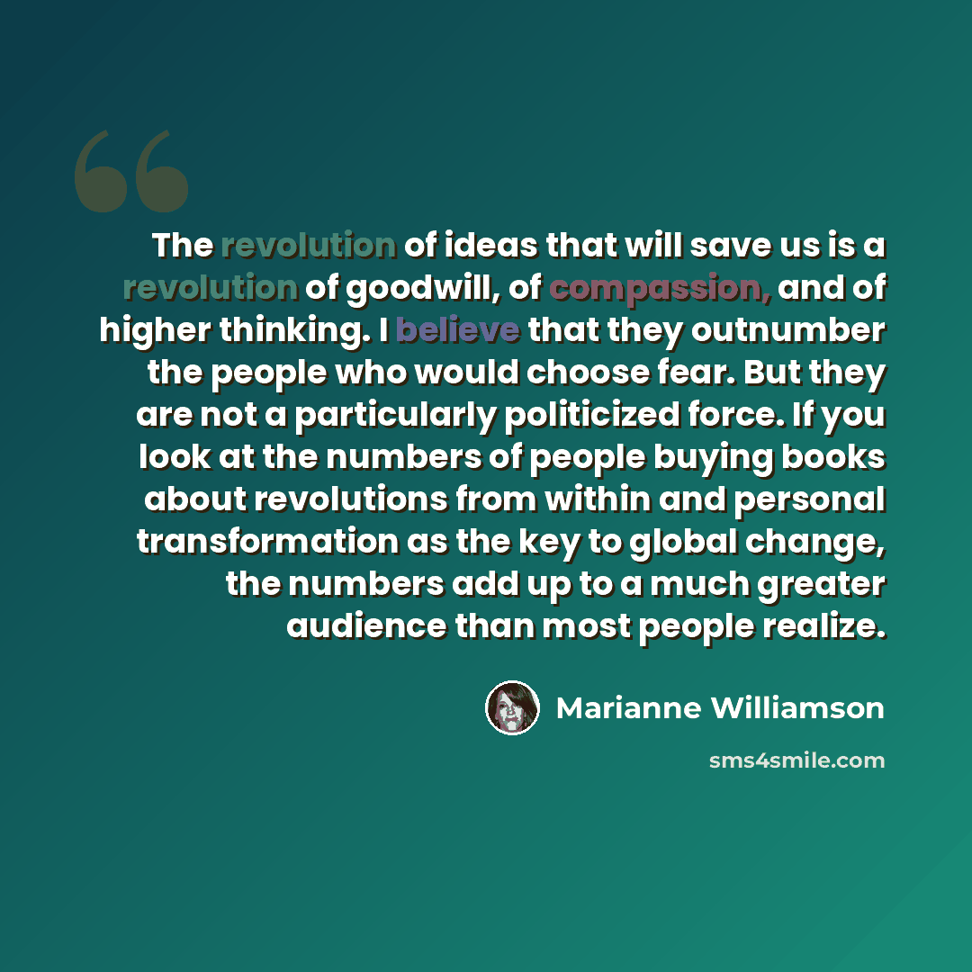 “The revolution of ideas that will save us is a revolution of goodwill, of compassion, and of higher thinking. I believe that they outnumber the people who would choose fear. But they are not a particularly politicized force. If you look at the numbers of people buying books about revolutions from…” quote by Marianne Williamson