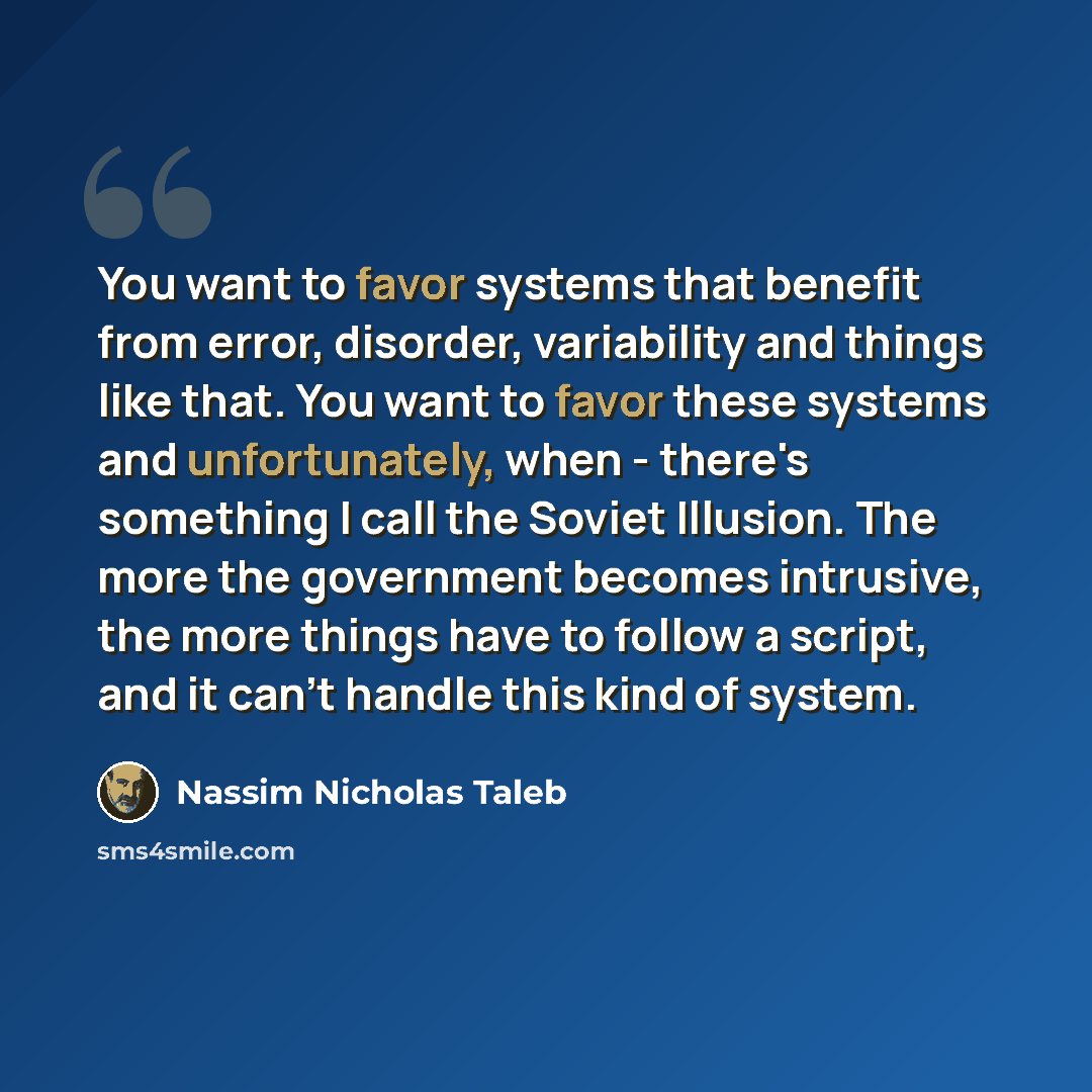 “You want to favor systems that benefit from error, disorder, variability and things like that. You want to favor these systems and unfortunately, when - there's something I call the Soviet Illusion. The more the government becomes intrusive, the more things have to follow a script, and it can't…” quote by Nassim Nicholas Taleb