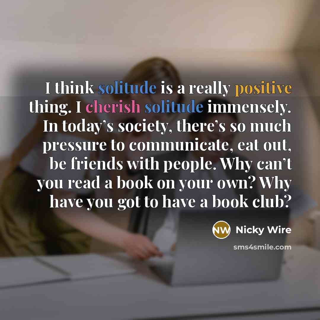“I think solitude is a really positive thing. I cherish solitude immensely. In today’s society, there’s so much pressure to communicate, eat out, be friends with people. Why can’t you read a book on your own? Why have you got to have a book club?” quote by Nicky Wire