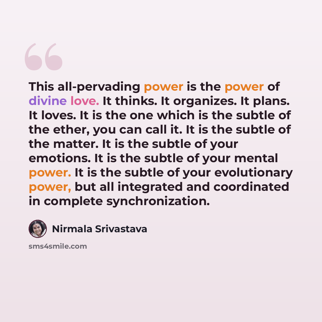 “This all-pervading power is the power of divine love. It thinks. It organizes. It plans. It loves. It is the one which is the subtle of the ether, you can call it. It is the subtle of the matter. It is the subtle of your emotions. It is the subtle of your mental power. It is the subtle of your…” quote by Nirmala Srivastava