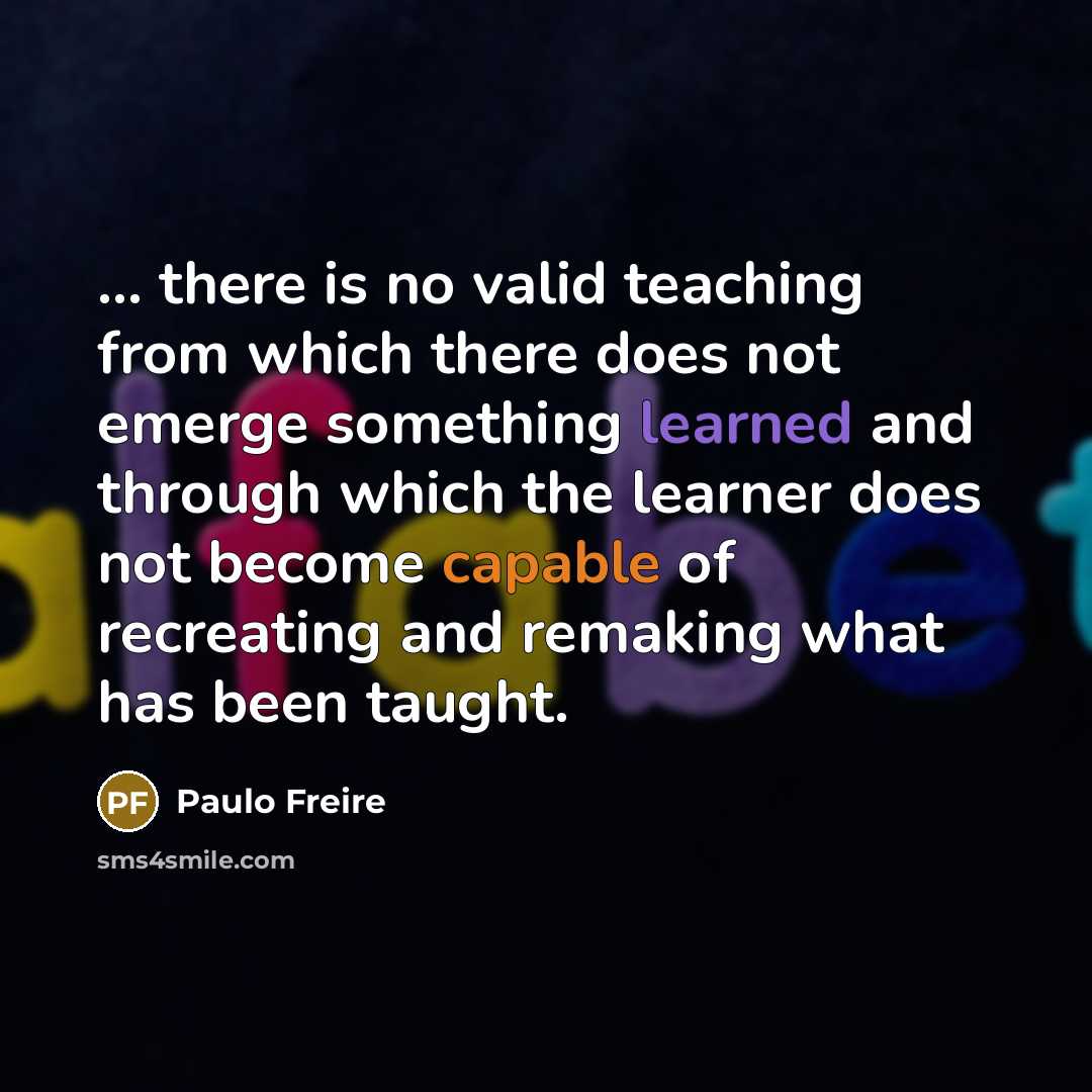 “... there is no valid teaching from which there does not emerge something learned and through which the learner does not become capable of recreating and remaking what has been taught.” quote by Paulo Freire