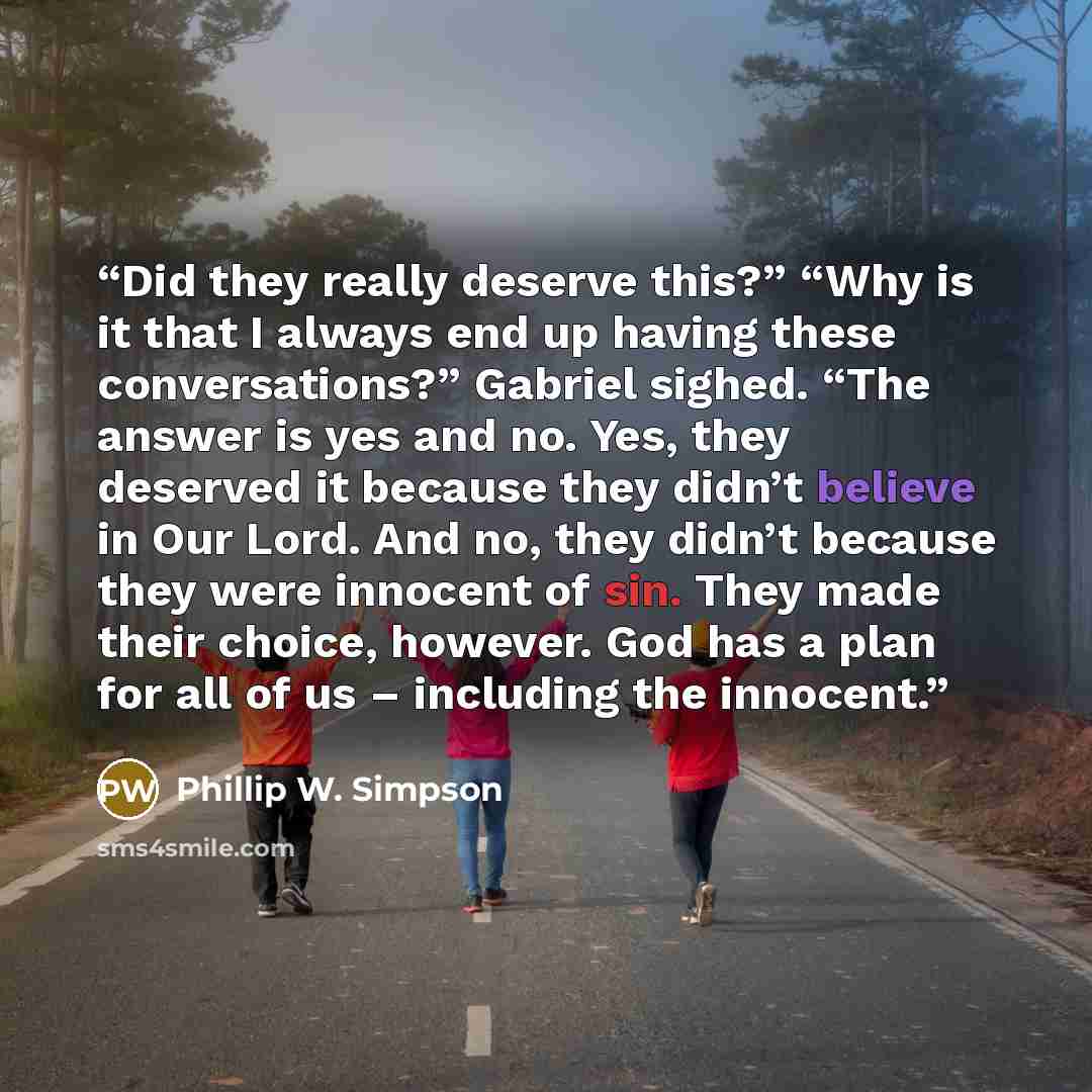 “Did they really deserve this?” “Why is it that I always end up having these conversations?” Gabriel sighed. “The answer is yes and no. Yes, they deserved it because they didn’t believe in Our Lord. And no, they didn’t because they were innocent of sin. They made their choice, however. God has a…” quote by Phillip W. Simpson