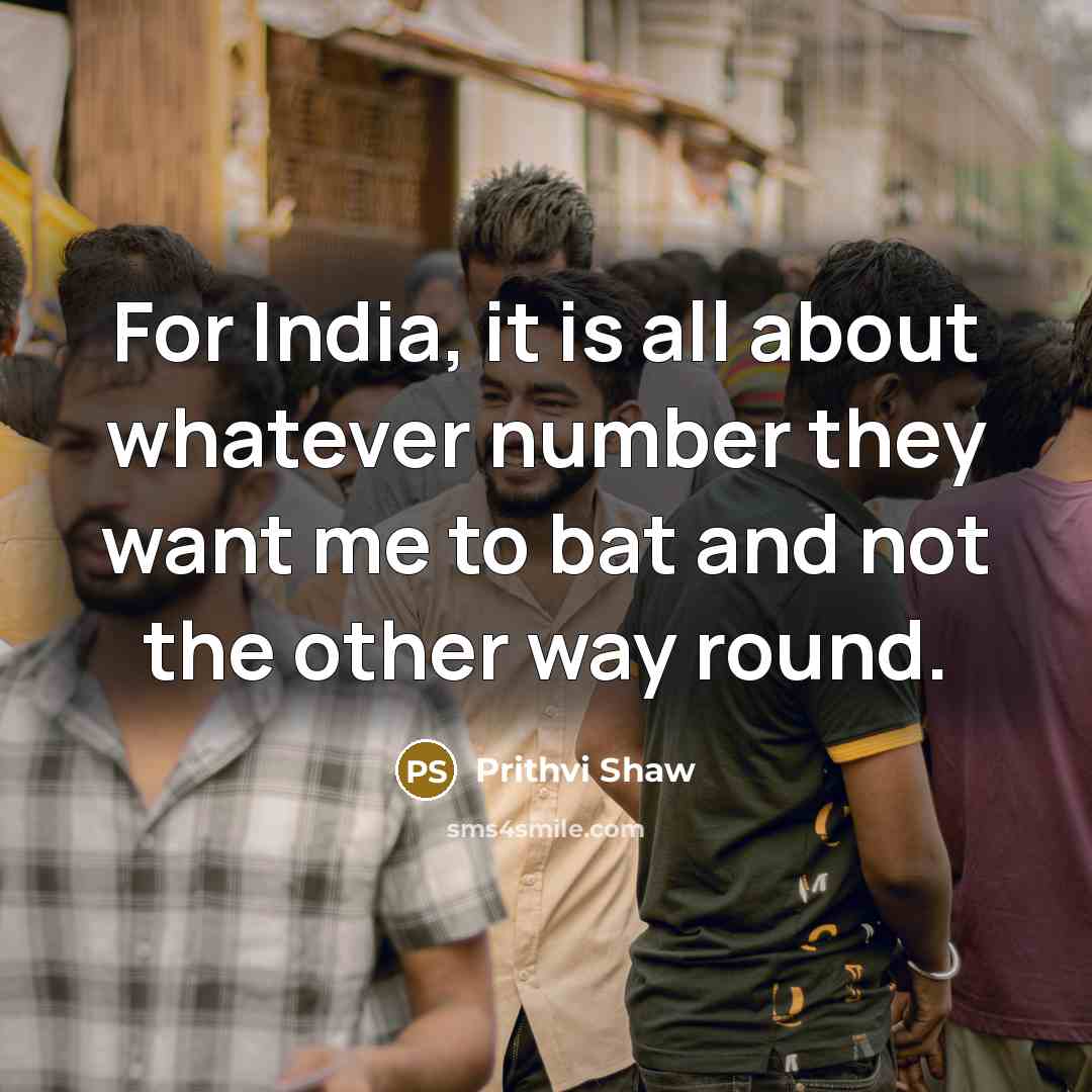 “For India, it is all about whatever number they want me to bat and not the other way round.” quote by Prithvi Shaw