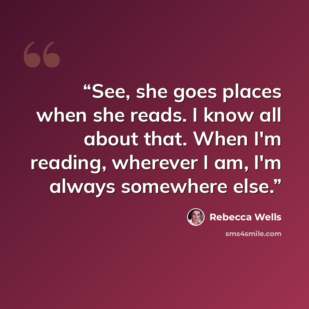 “See, she goes places when she reads. I know all about that. When I'm reading, wherever I am, I'm always somewhere else.” quote by Rebecca Wells