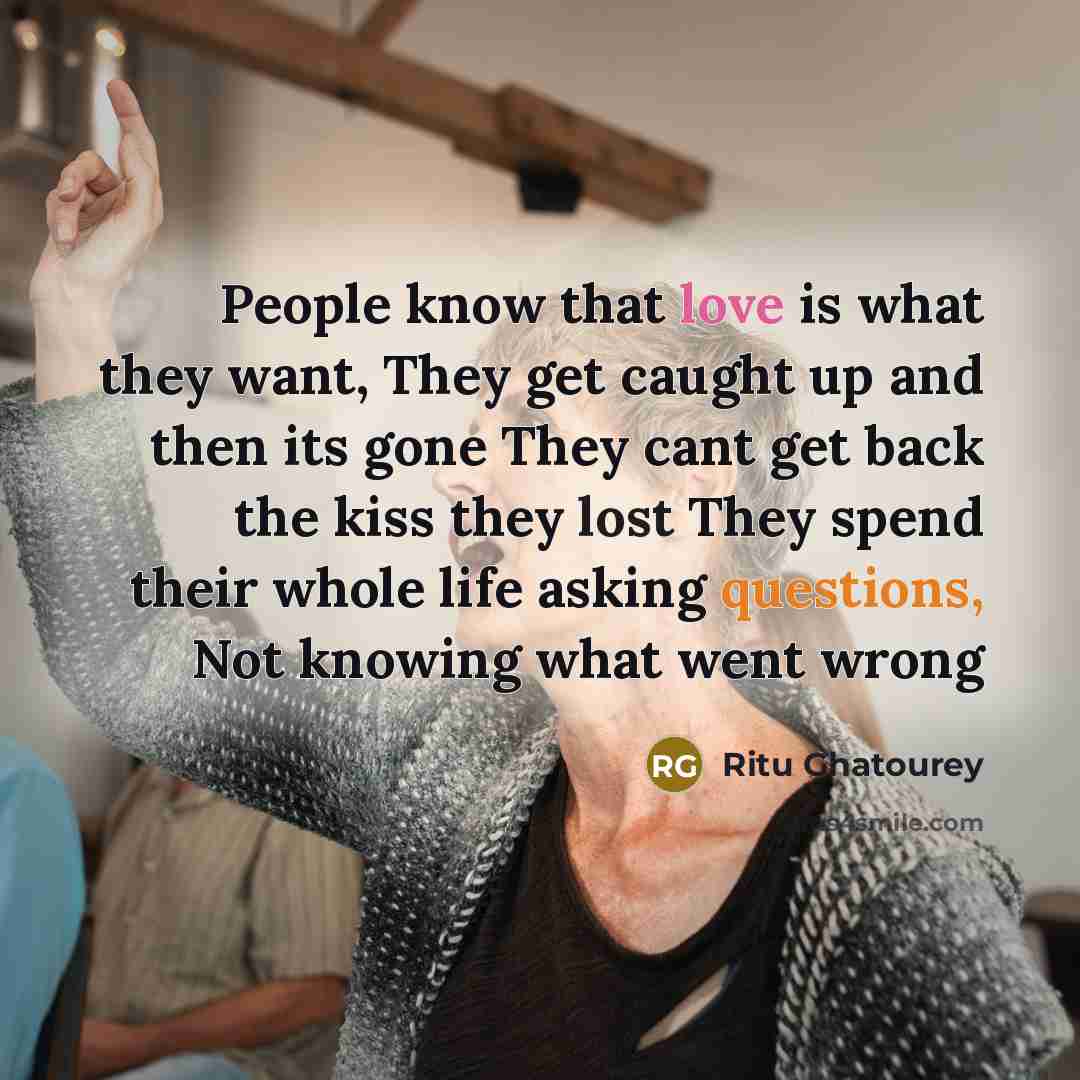 “People know that love is what they want, They get caught up and then its gone They cant get back the kiss they lost They spend their whole life asking questions, Not knowing what went wrong” quote by Ritu Ghatourey