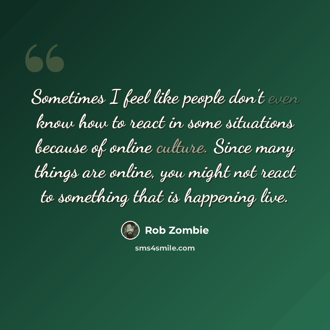 “Sometimes I feel like people don't even know how to react in some situations because of online culture. Since many things are online, you might not react to something that is happening live.” quote by Rob Zombie
