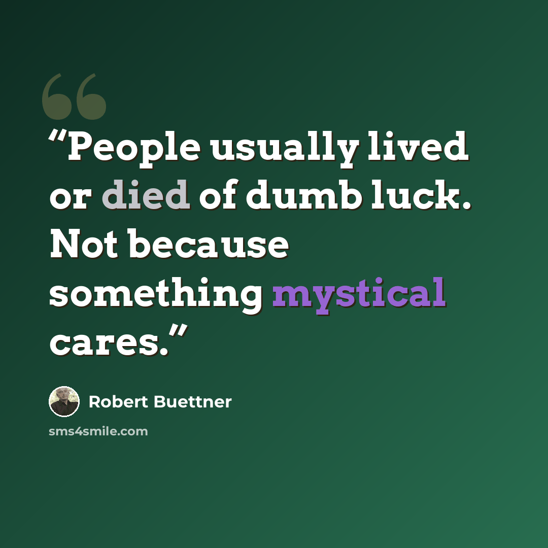 “People usually lived or died of dumb luck. Not because something mystical cares.” quote by Robert Buettner