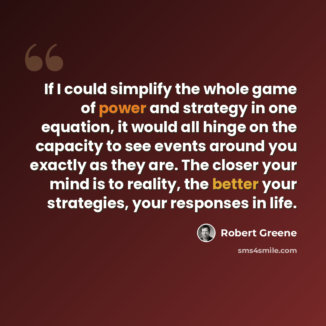 “If I could simplify the whole game of power and strategy in one equation, it would all hinge on the capacity to see events around you exactly as they are. The closer your mind is to reality, the better your strategies, your responses in life.” quote by Robert Greene