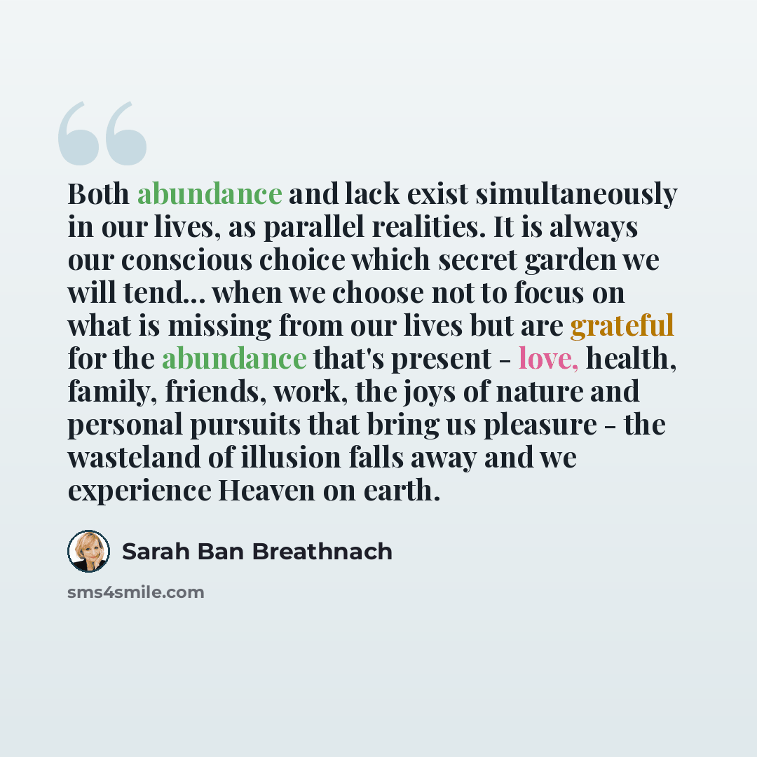 “Both abundance and lack exist simultaneously in our lives, as parallel realities. It is always our conscious choice which secret garden we will tend... when we choose not to focus on what is missing from our lives but are grateful for the abundance that's present - love, health, family, friends…” quote by Sarah Ban Breathnach