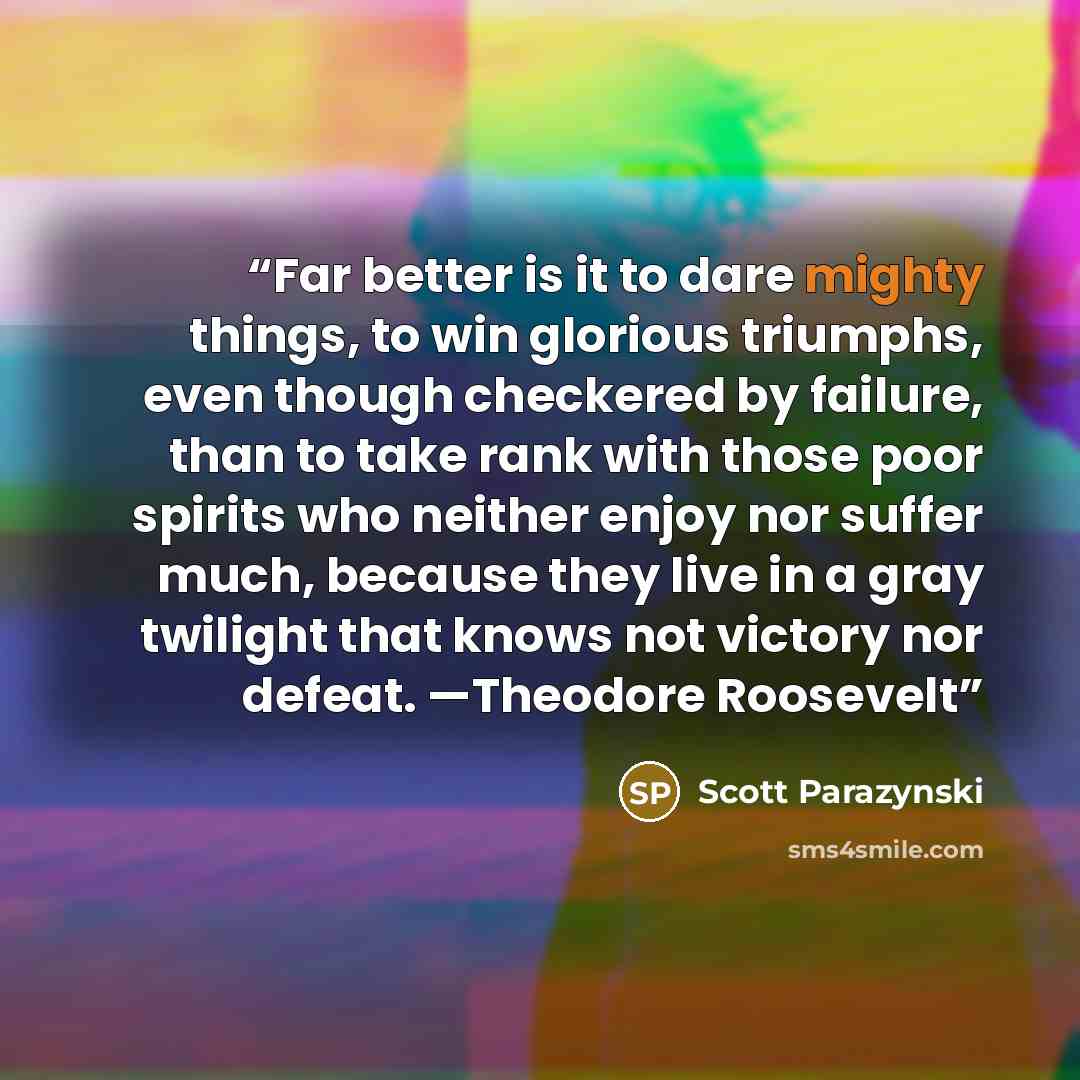 “Far better is it to dare mighty things, to win glorious triumphs, even though checkered by failure, than to take rank with those poor spirits who neither enjoy nor suffer much, because they live in a gray twilight that knows not victory nor defeat. —Theodore Roosevelt” quote by Scott Parazynski