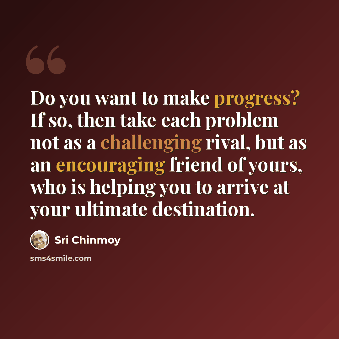 “Do you want to make progress? If so, then take each problem not as a challenging rival, but as an encouraging friend of yours, who is helping you to arrive at your ultimate destination.” quote by Sri Chinmoy