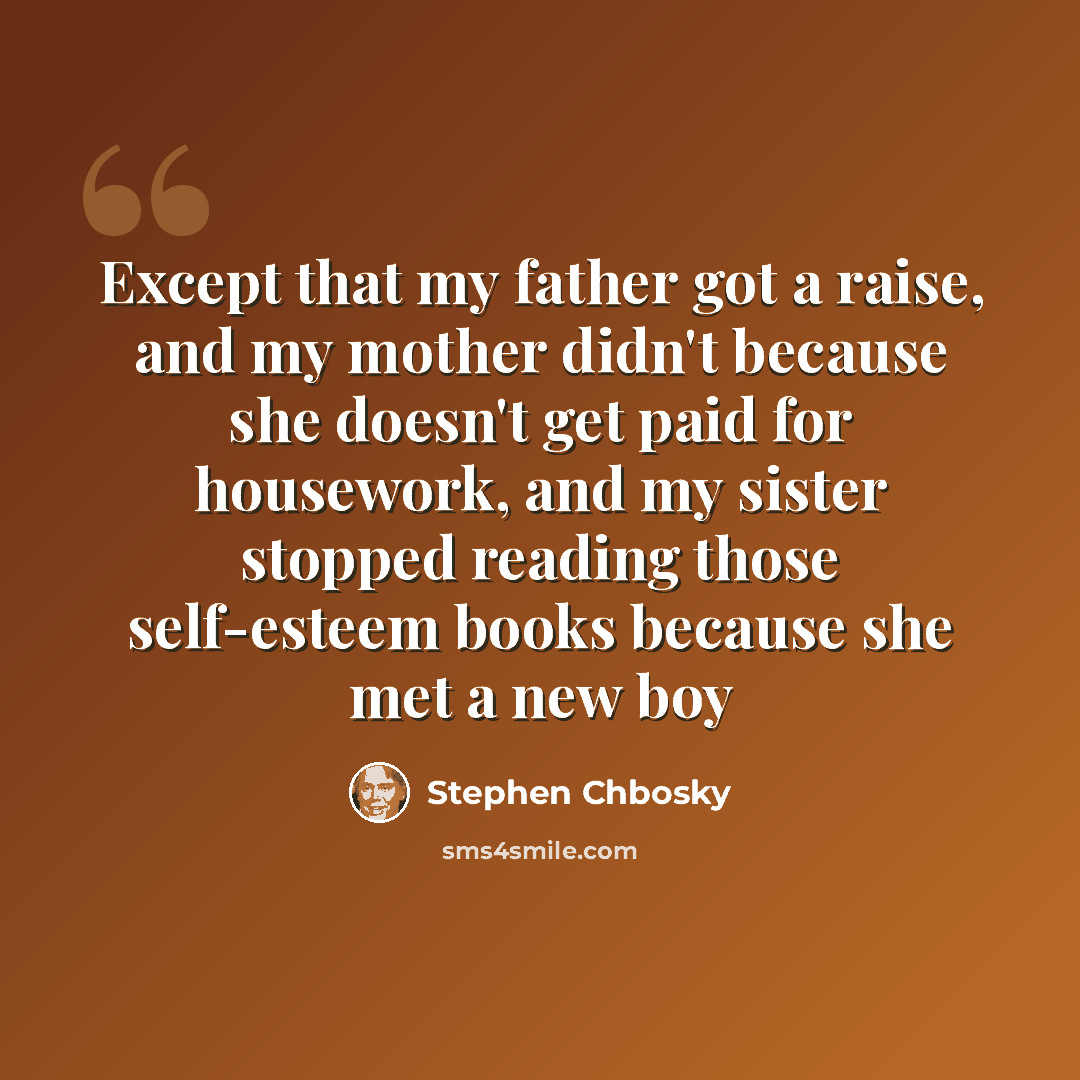 “Except that my father got a raise, and my mother didn't because she doesn't get paid for housework, and my sister stopped reading those self-esteem books because she met a new boy” quote by Stephen Chbosky