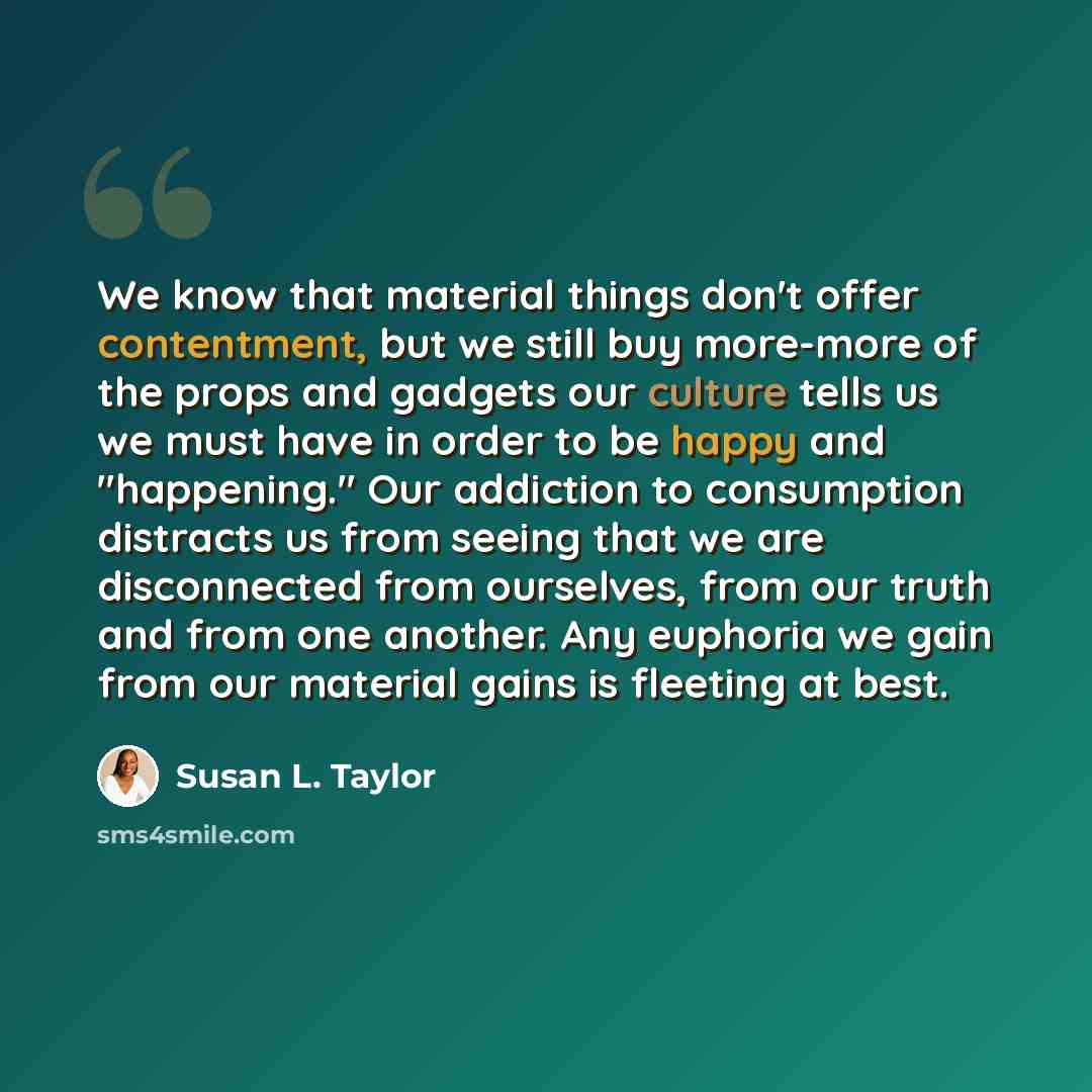 “We know that material things don't offer contentment, but we still buy more-more of the props and gadgets our culture tells us we must have in order to be happy and "happening." Our addiction to consumption distracts us from seeing that we are disconnected from ourselves, from our truth and from…” quote by Susan L. Taylor