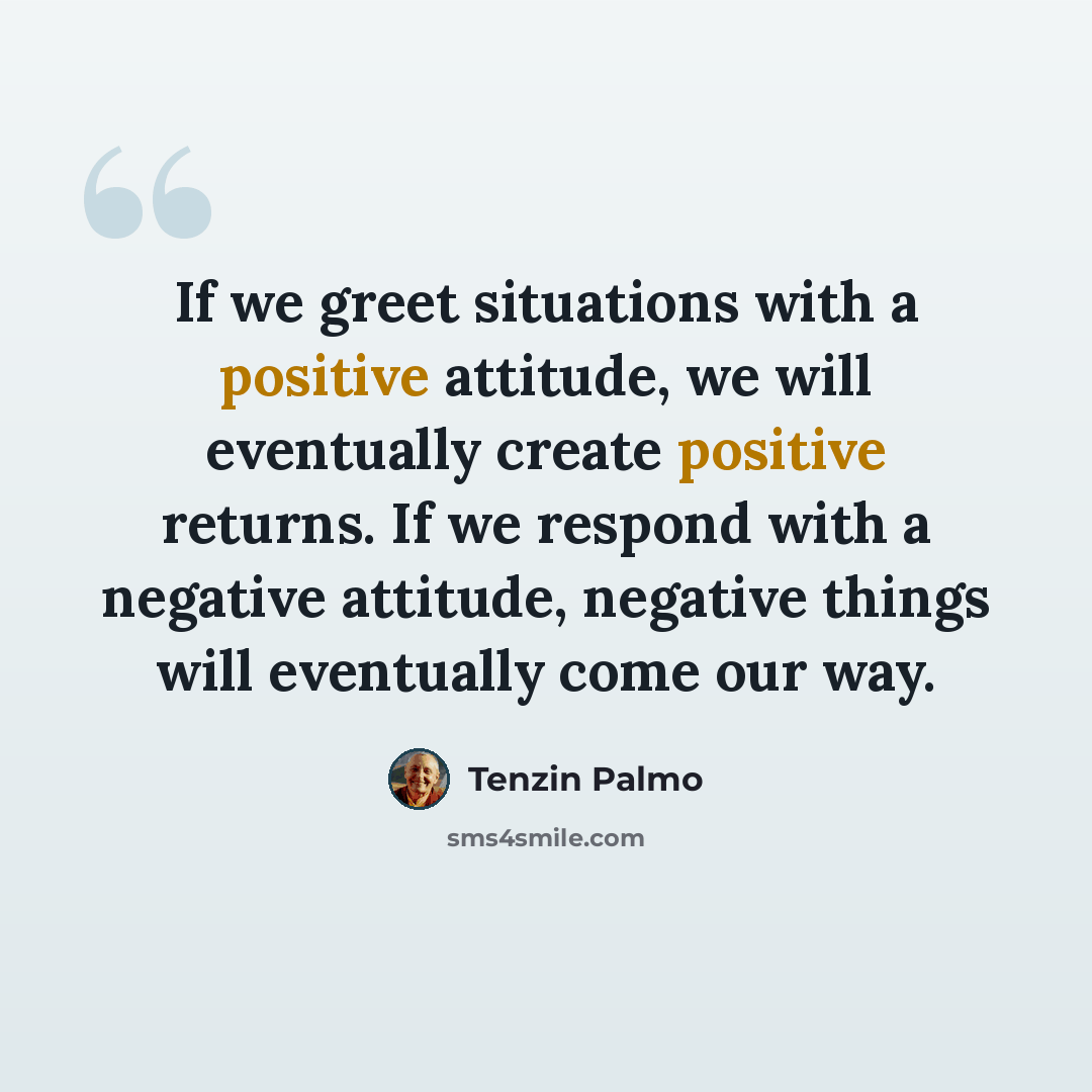 “If we greet situations with a positive attitude, we will eventually create positive returns. If we respond with a negative attitude, negative things will eventually come our way.” quote by Tenzin Palmo