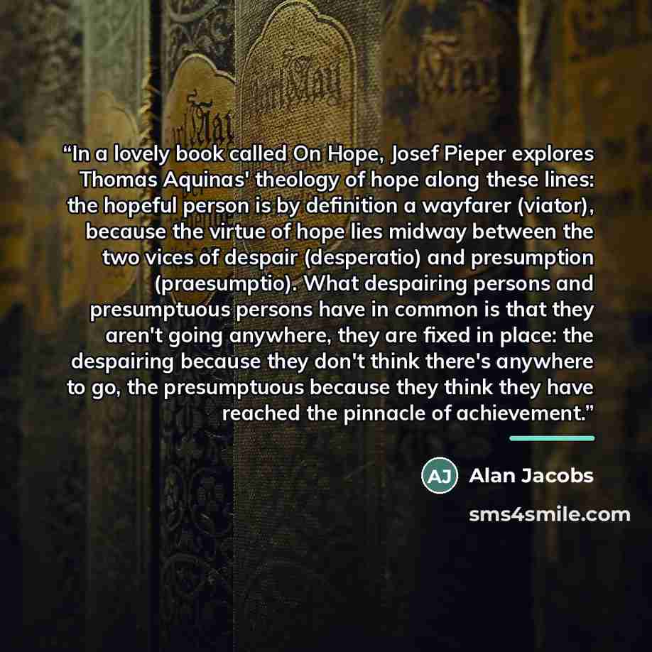 “In a lovely book called On Hope, Josef Pieper explores Thomas Aquinas' theology of hope along these lines: the hopeful person is by definition a wayfarer (viator), because the virtue of hope lies midway between the two vices of despair (desperatio) and presumption (praesumptio). What despairing…” quote by Alan Jacobs
