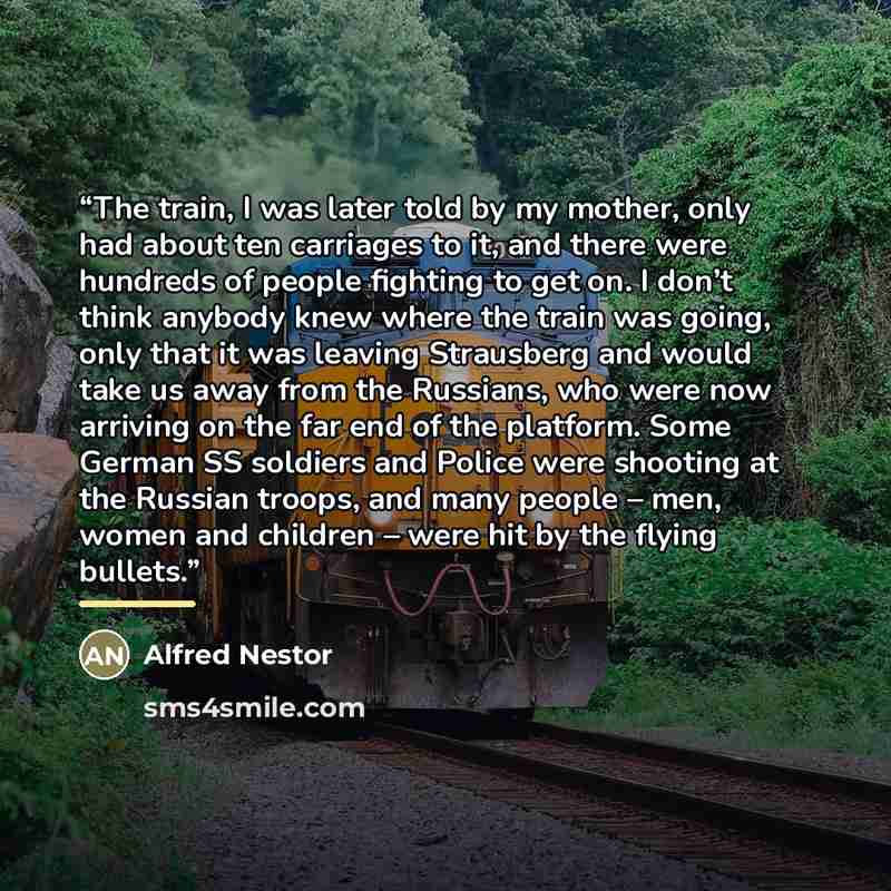 “The train, I was later told by my mother, only had about ten carriages to it, and there were hundreds of people fighting to get on. I don’t think anybody knew where the train was going, only that it was leaving Strausberg and would take us away from the Russians, who were now arriving on the far…” quote by Alfred Nestor