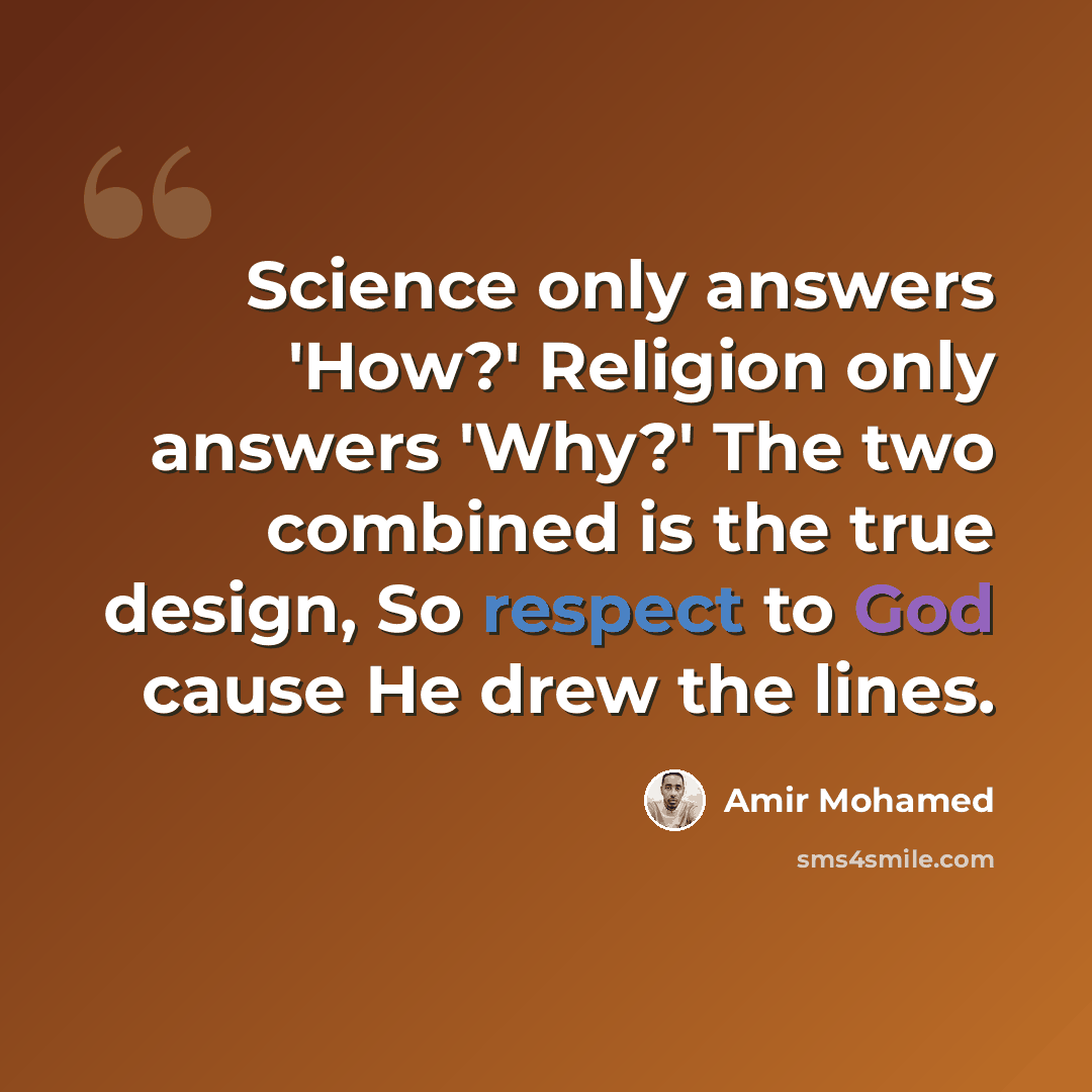 “Science only answers 'How?' Religion only answers 'Why?' The two combined is the true design, So respect to God cause He drew the lines.” quote by Amir Mohamed