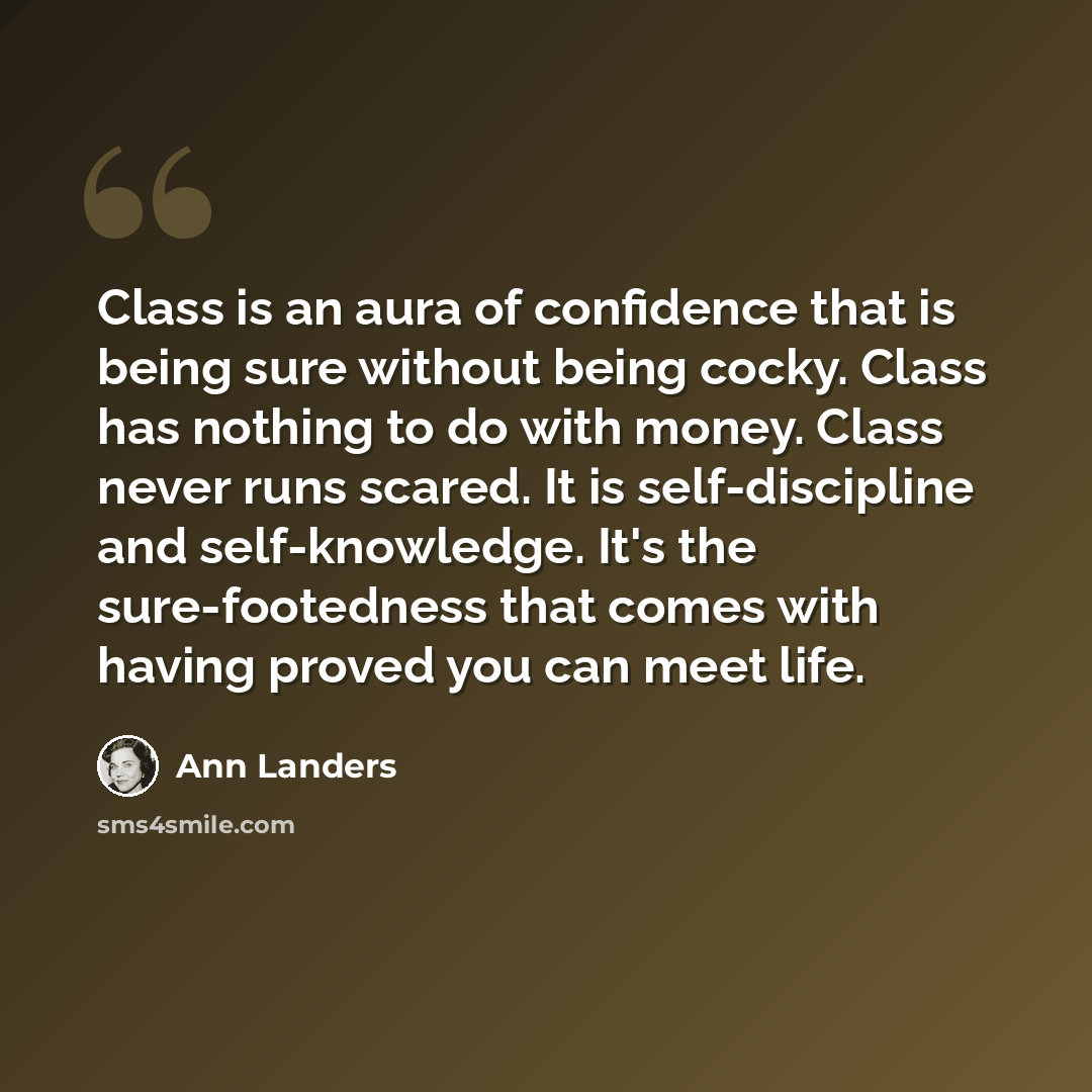 “Class is an aura of confidence that is being sure without being cocky. Class has nothing to do with money. Class never runs scared. It is self-discipline and self-knowledge. It's the sure-footedness that comes with having proved you can meet life.” quote by Ann Landers
