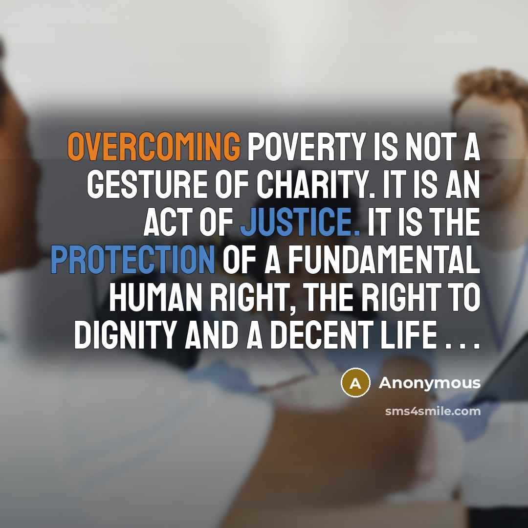 “Overcoming poverty is not a gesture of charity. It is an act of justice. It is the protection of a fundamental human right, the right to dignity and a decent life . . .” quote by Anonymous