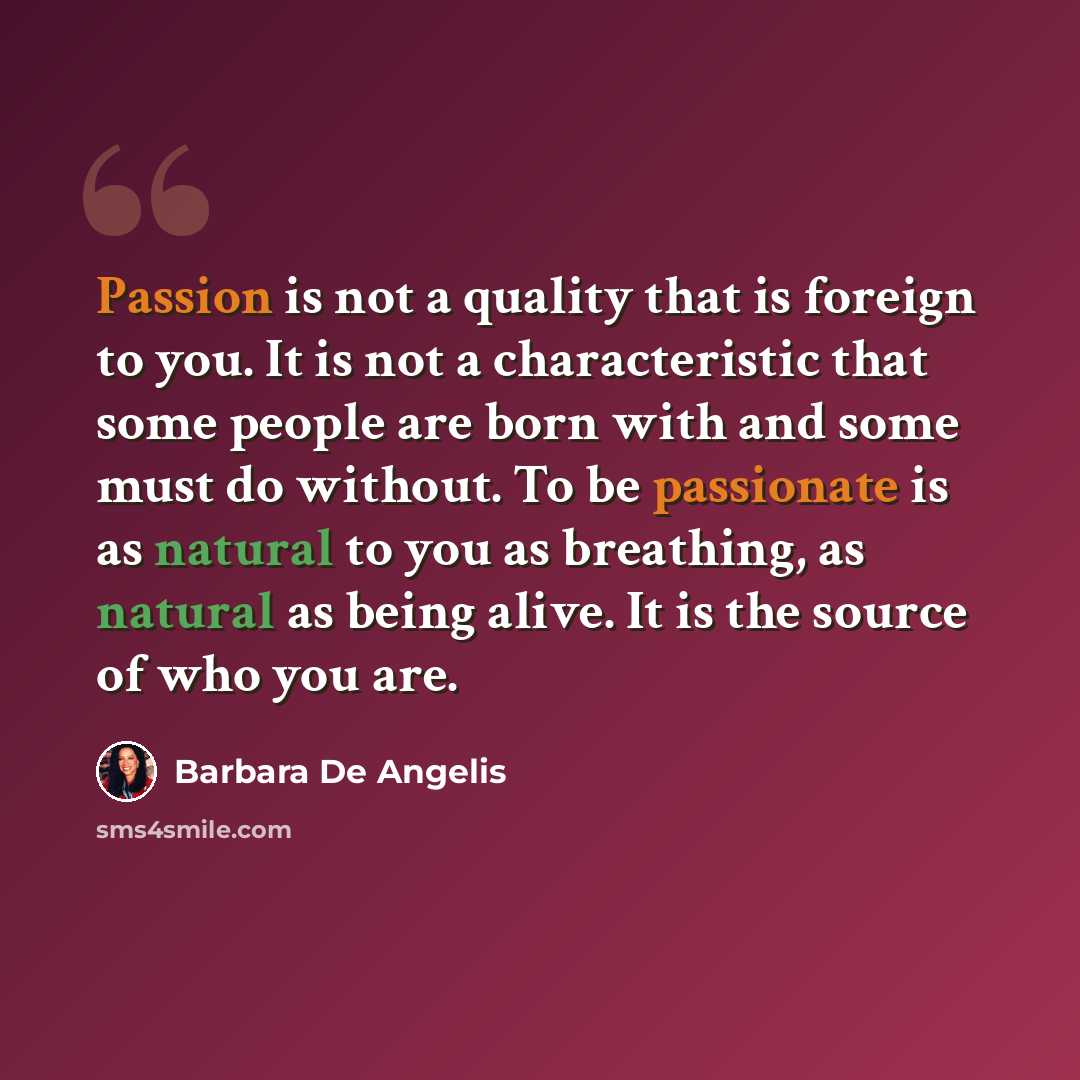 “Passion is not a quality that is foreign to you. It is not a characteristic that some people are born with and some must do without. To be passionate is as natural to you as breathing, as natural as being alive. It is the source of who you are.” quote by Barbara De Angelis