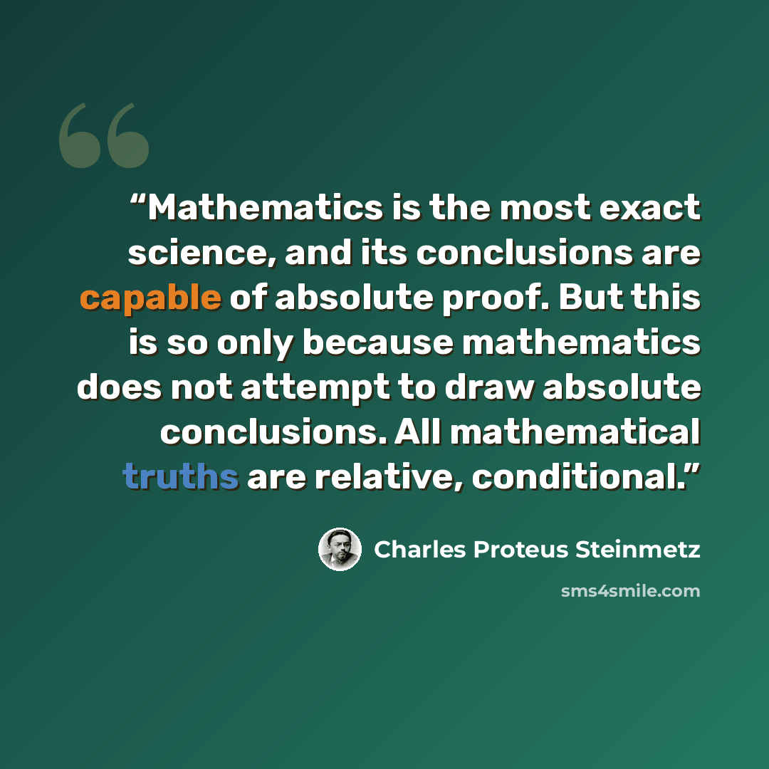 “Mathematics is the most exact science, and its conclusions are capable of absolute proof. But this is so only because mathematics does not attempt to draw absolute conclusions. All mathematical truths are relative, conditional.” quote by Charles Proteus Steinmetz