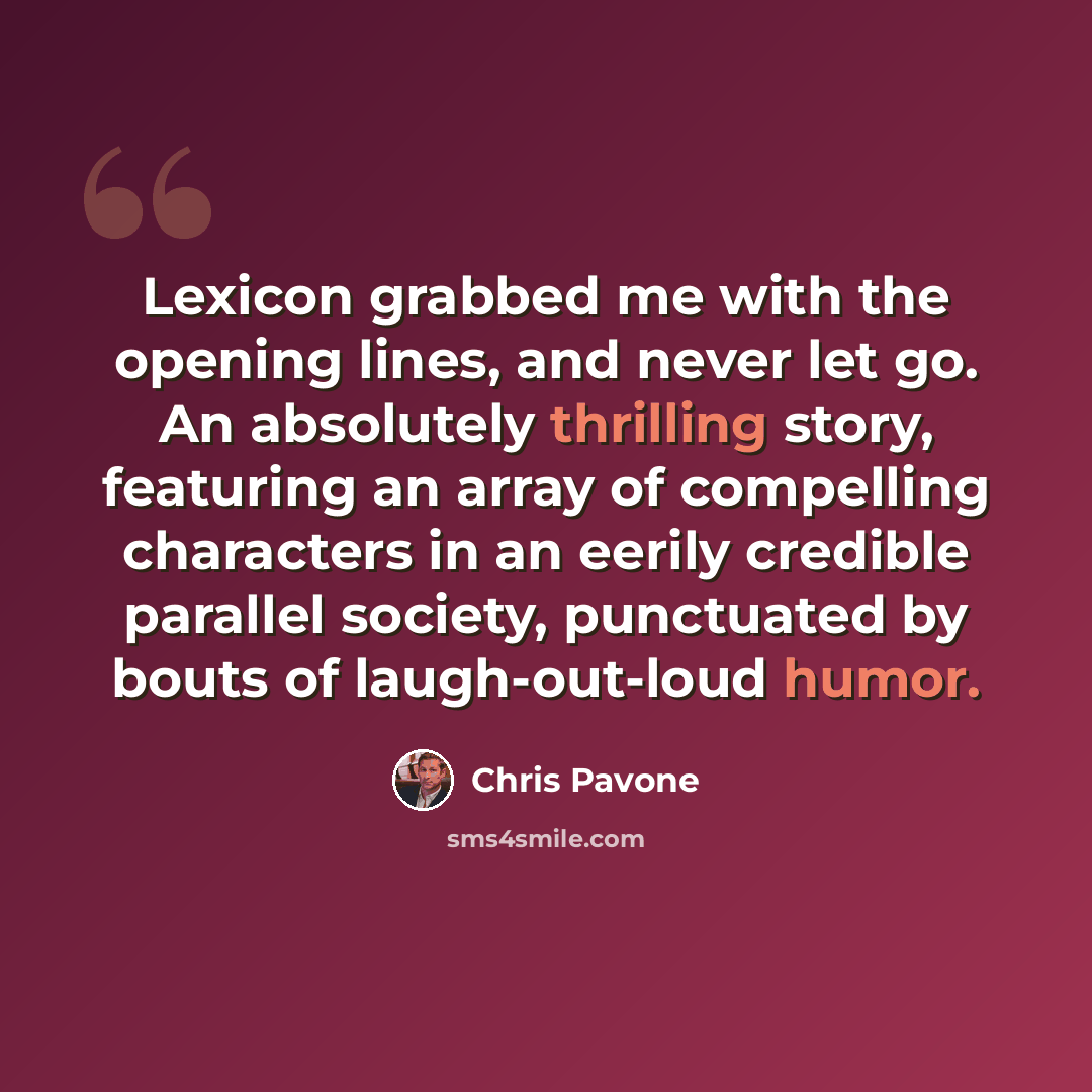 “Lexicon grabbed me with the opening lines, and never let go. An absolutely thrilling story, featuring an array of compelling characters in an eerily credible parallel society, punctuated by bouts of laugh-out-loud humor.” quote by Chris Pavone