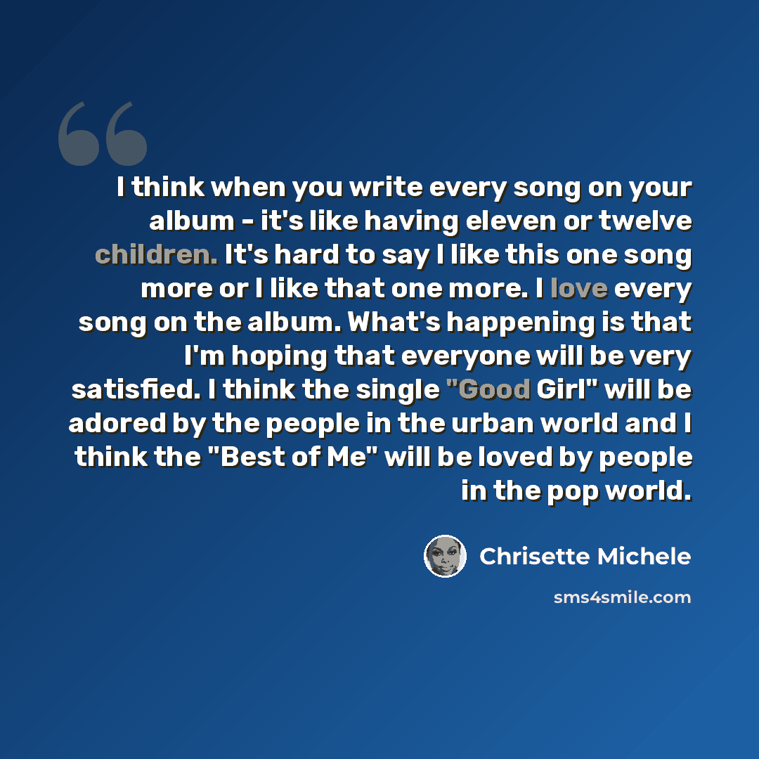 “I think when you write every song on your album - it's like having eleven or twelve children. It's hard to say I like this one song more or I like that one more. I love every song on the album. What's happening is that I'm hoping that everyone will be very satisfied. I think the single "Good Girl"…” quote by Chrisette Michele
