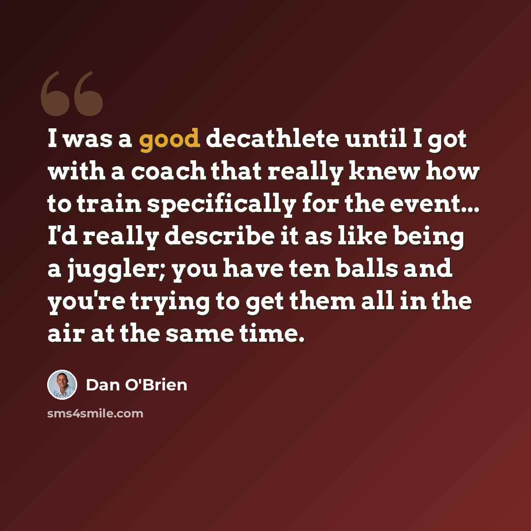 “I was a good decathlete until I got with a coach that really knew how to train specifically for the event... I'd really describe it as like being a juggler; you have ten balls and you're trying to get them all in the air at the same time.” quote by Dan O'Brien