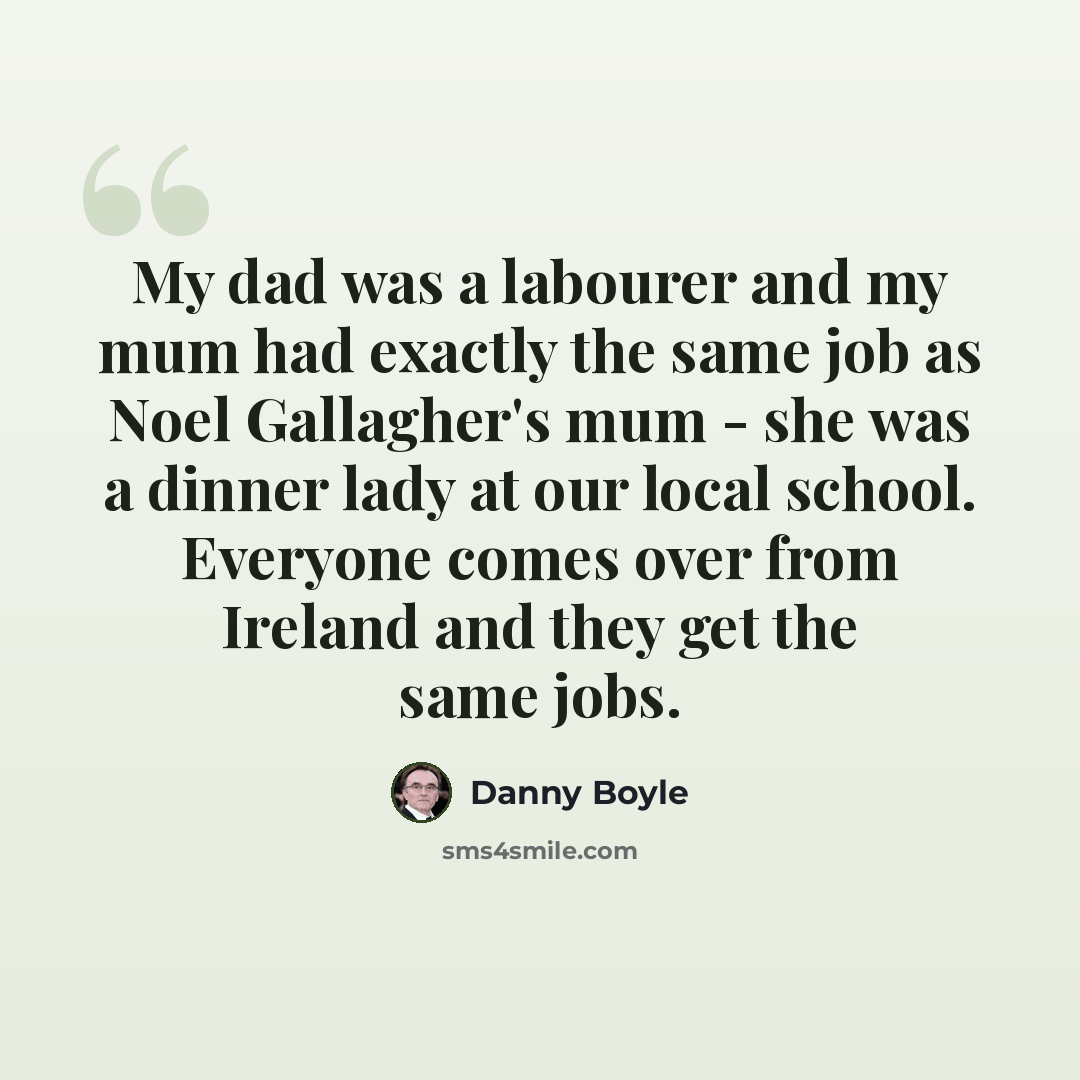 “My dad was a labourer and my mum had exactly the same job as Noel Gallagher's mum - she was a dinner lady at our local school. Everyone comes over from Ireland and they get the same jobs.” quote by Danny Boyle