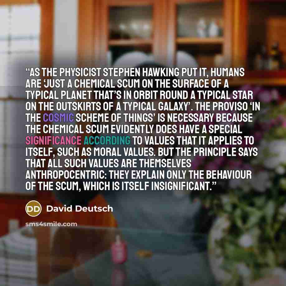 “As the physicist Stephen Hawking put it, humans are ‘just a chemical scum on the surface of a typical planet that’s in orbit round a typical star on the outskirts of a typical galaxy’. The proviso ‘in the cosmic scheme of things’ is necessary because the chemical scum evidently does have a special…” quote by David Deutsch