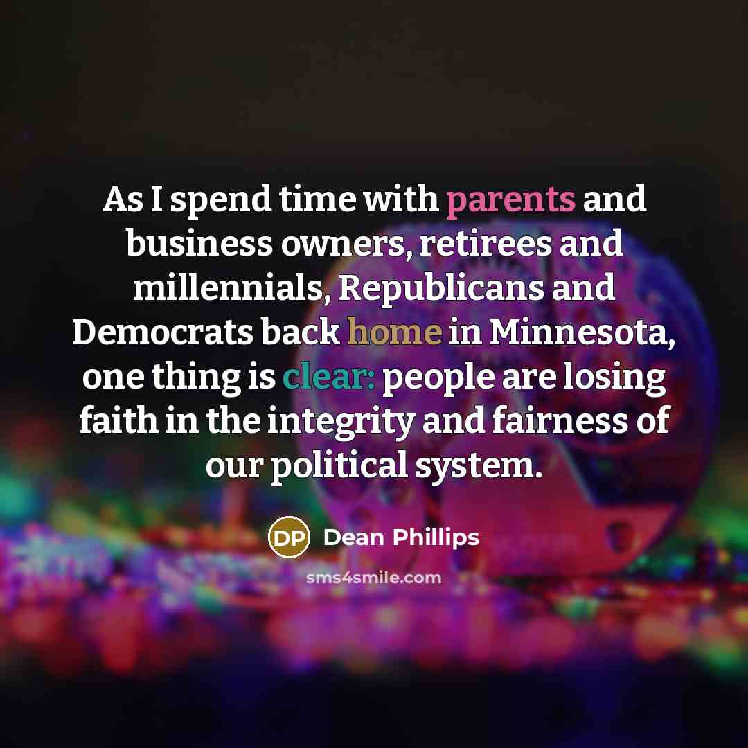 “As I spend time with parents and business owners, retirees and millennials, Republicans and Democrats back home in Minnesota, one thing is clear: people are losing faith in the integrity and fairness of our political system.” quote by Dean Phillips