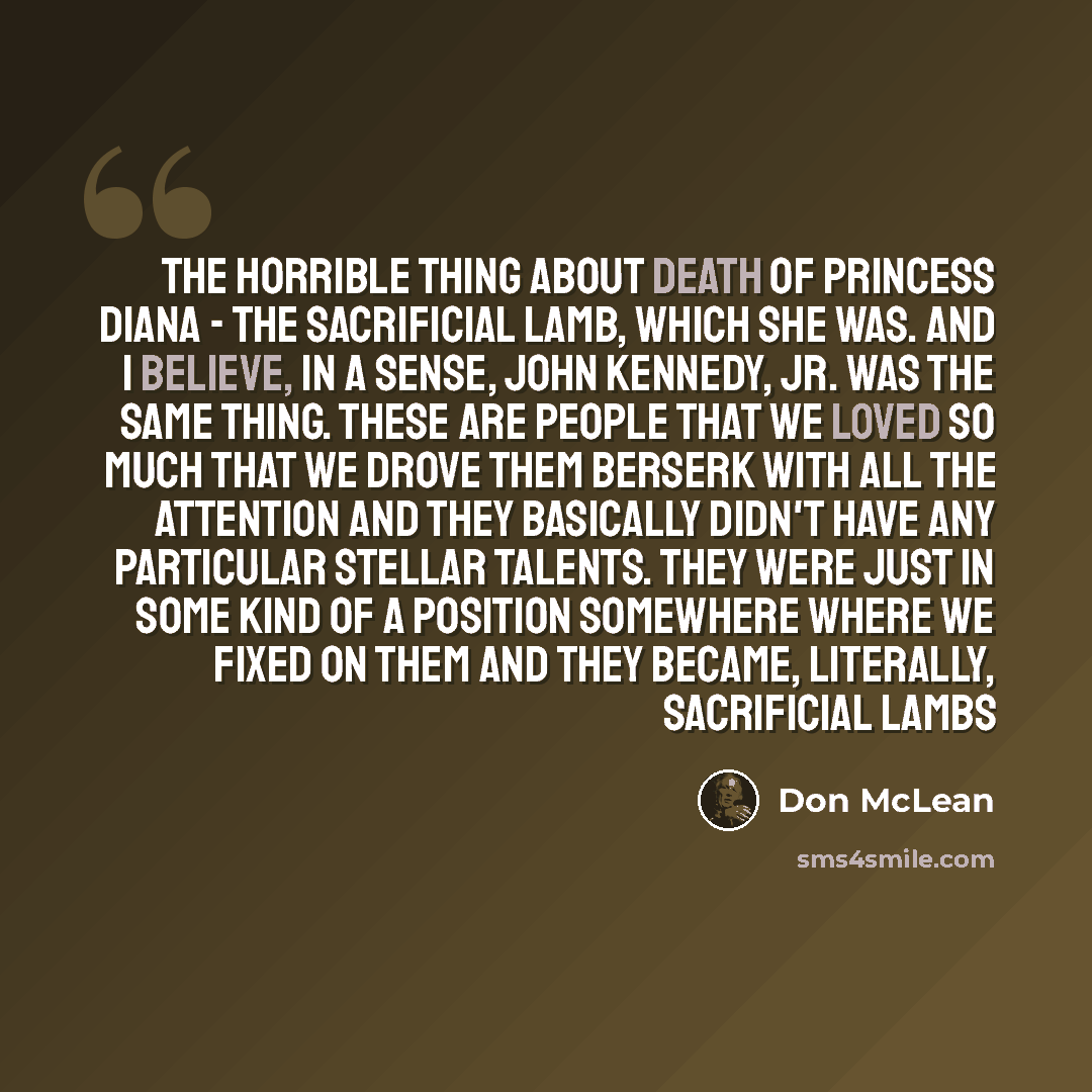 “The horrible thing about Death of princess Diana - the sacrificial lamb, which she was. And I believe, in a sense, John Kennedy, Jr. was the same thing. These are people that we loved so much that we drove them berserk with all the attention and they basically didn't have any particular stellar…” quote by Don McLean