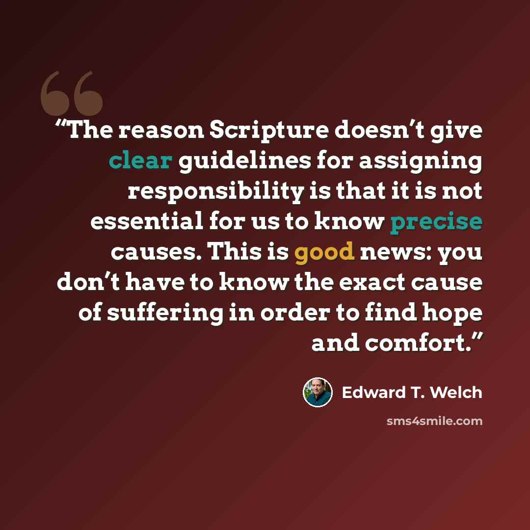 “The reason Scripture doesn’t give clear guidelines for assigning responsibility is that it is not essential for us to know precise causes. This is good news: you don’t have to know the exact cause of suffering in order to find hope and comfort.” quote by Edward T. Welch