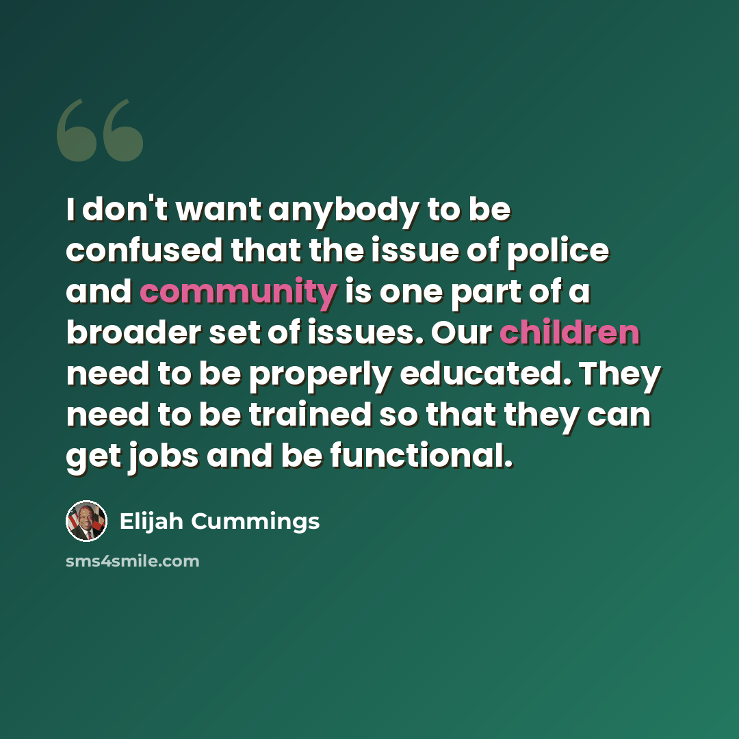 “I don't want anybody to be confused that the issue of police and community is one part of a broader set of issues. Our children need to be properly educated. They need to be trained so that they can get jobs and be functional.” quote by Elijah Cummings