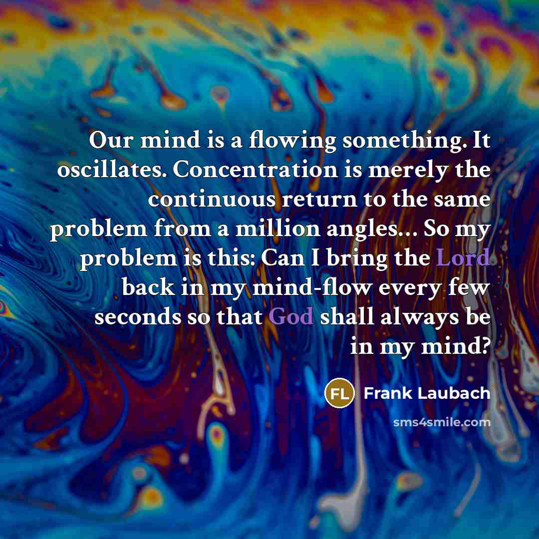 “Our mind is a flowing something. It oscillates. Concentration is merely the continuous return to the same problem from a million angles… So my problem is this: Can I bring the Lord back in my mind-flow every few seconds so that God shall always be in my mind?” quote by Frank Laubach