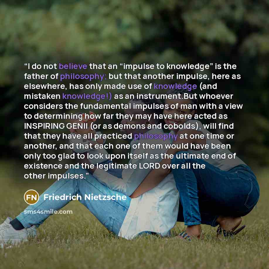 “I do not believe that an “impulse to knowledge” is the father of philosophy; but that another impulse, here as elsewhere, has only made use of knowledge (and mistaken knowledge!) as an instrument.But whoever considers the fundamental impulses of man with a view to determining how far they may have…” quote by Friedrich Nietzsche