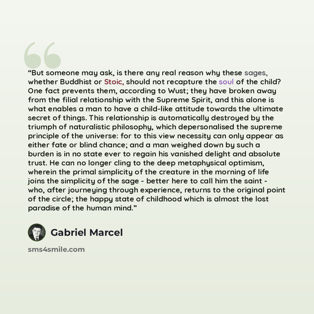 “But someone may ask, is there any real reason why these sages, whether Buddhist or Stoic, should not recapture the soul of the child? One fact prevents them, according to Wust; they have broken away from the filial relationship with the Supreme Spirit, and this alone is what enables a man to have…” quote by Gabriel Marcel