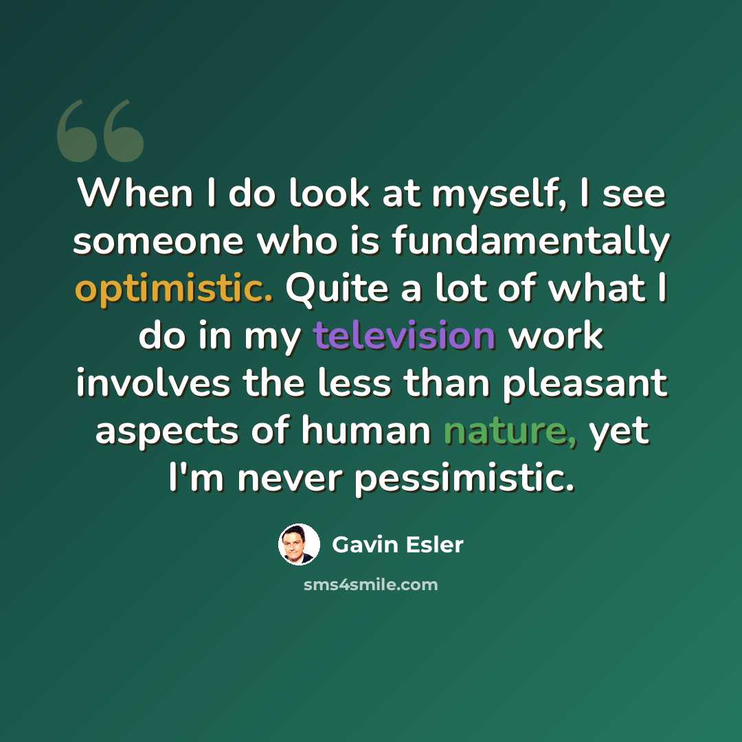 “When I do look at myself, I see someone who is fundamentally optimistic. Quite a lot of what I do in my television work involves the less than pleasant aspects of human nature, yet I'm never pessimistic.” quote by Gavin Esler
