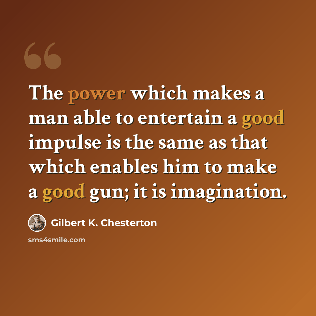 “The power which makes a man able to entertain a good impulse is the same as that which enables him to make a good gun; it is imagination.” quote by Gilbert K. Chesterton