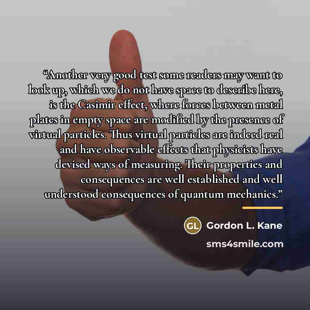 “Another very good test some readers may want to look up, which we do not have space to describe here, is the Casimir effect, where forces between metal plates in empty space are modified by the presence of virtual particles. Thus virtual particles are indeed real and have observable effects that…” quote by Gordon L. Kane