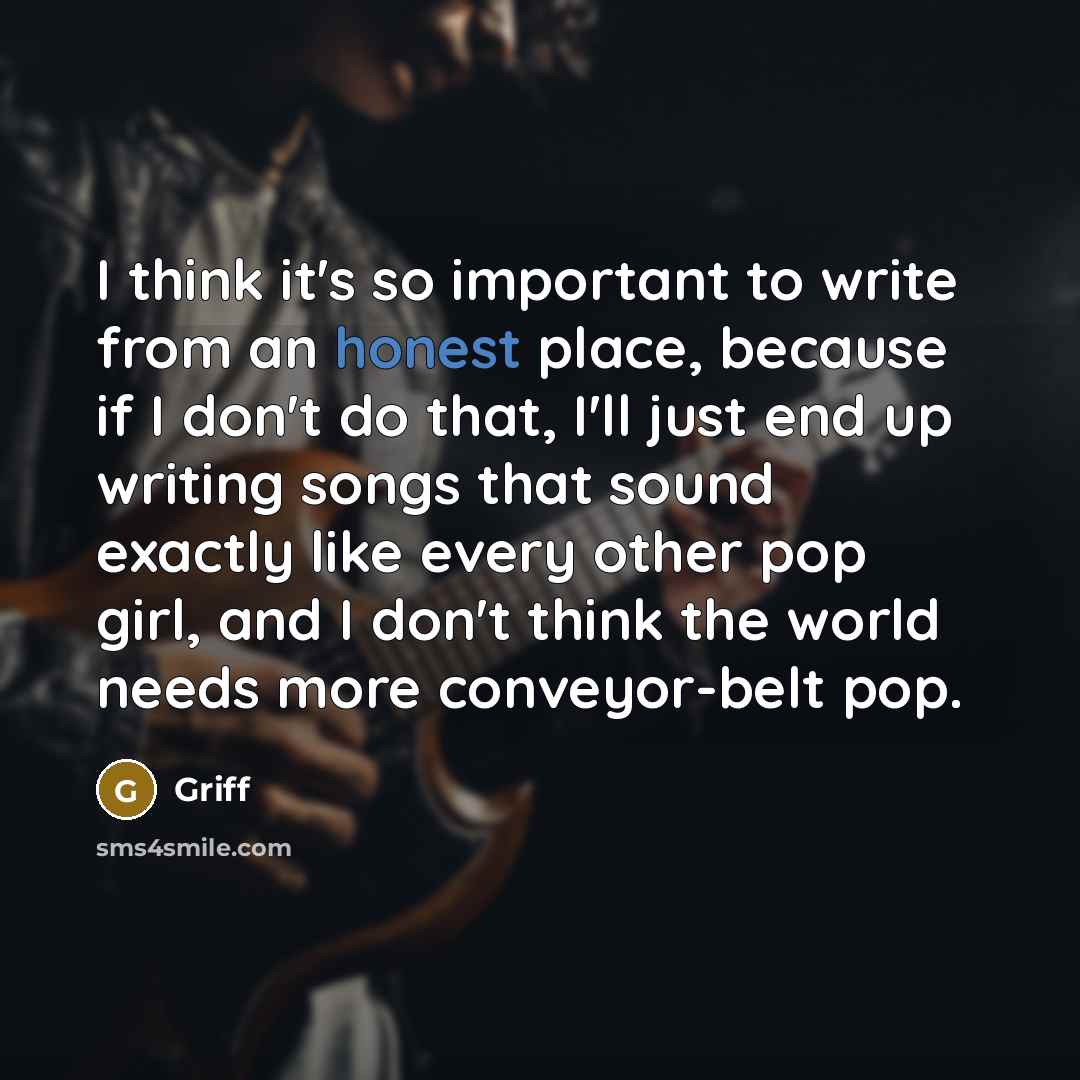 “I think it's so important to write from an honest place, because if I don't do that, I'll just end up writing songs that sound exactly like every other pop girl, and I don't think the world needs more conveyor-belt pop.” quote by Griff